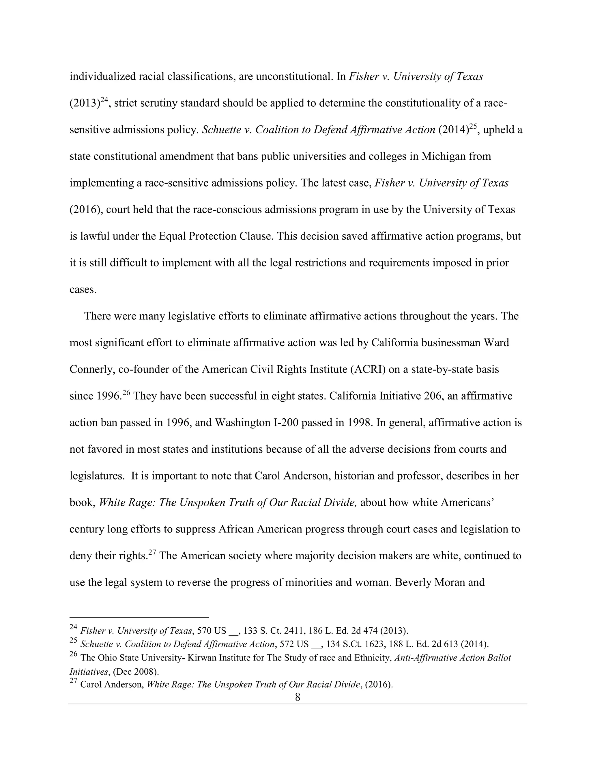 8
individualized racial classifications, are unconstitutional. In Fisher v. University of Texas
(2013)24
, strict scrutiny standard should be applied to determine the constitutionality of a race-
sensitive admissions policy. Schuette v. Coalition to Defend Affirmative Action (2014)25
, upheld a
state constitutional amendment that bans public universities and colleges in Michigan from
implementing a race-sensitive admissions policy. The latest case, Fisher v. University of Texas
(2016), court held that the race-conscious admissions program in use by the University of Texas
is lawful under the Equal Protection Clause. This decision saved affirmative action programs, but
it is still difficult to implement with all the legal restrictions and requirements imposed in prior
cases.
There were many legislative efforts to eliminate affirmative actions throughout the years. The
most significant effort to eliminate affirmative action was led by California businessman Ward
Connerly, co-founder of the American Civil Rights Institute (ACRI) on a state-by-state basis
since 1996.26
They have been successful in eight states. California Initiative 206, an affirmative
action ban passed in 1996, and Washington I-200 passed in 1998. In general, affirmative action is
not favored in most states and institutions because of all the adverse decisions from courts and
legislatures. It is important to note that Carol Anderson, historian and professor, describes in her
book, White Rage: The Unspoken Truth of Our Racial Divide, about how white Americans’
century long efforts to suppress African American progress through court cases and legislation to
deny their rights.27
The American society where majority decision makers are white, continued to
use the legal system to reverse the progress of minorities and woman. Beverly Moran and
24
Fisher v. University of Texas, 570 US __, 133 S. Ct. 2411, 186 L. Ed. 2d 474 (2013).
25
Schuette v. Coalition to Defend Affirmative Action, 572 US __, 134 S.Ct. 1623, 188 L. Ed. 2d 613 (2014).
26
The Ohio State University- Kirwan Institute for The Study of race and Ethnicity, Anti-Affirmative Action Ballot
Initiatives, (Dec 2008).
27
Carol Anderson, White Rage: The Unspoken Truth of Our Racial Divide, (2016).
 