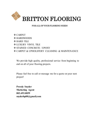 BRITTON FLOORING
FOR ALL OF YOUR FLOORING NEEDS
 CARPET
 HARDWOODS
 HARD TILE
 LUXURY VINYL TILE
 STAINED CONCRETE / EPOXY
 CARPET & UPHOLSTERY CLEANING & MAINTENANCE
We provide high quality, professional service from beginning to
end on all of your flooring projects.
Please feel free to call or message me for a quote on your next
project!
Pressly Snyder
Marketing Agent
803.493.0059
snyderbp88@gmail.com
 