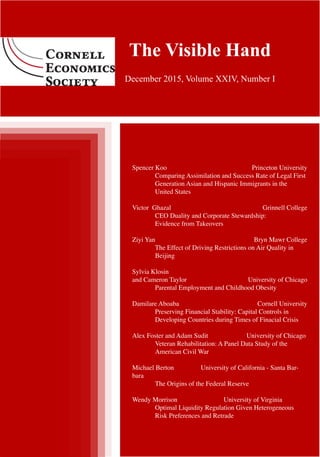 Fall 2015 | The Visible Hand | 1
Volume xxiv. Issue I.
The Visible Hand
December 2015, Volume XXIV, Number I
Spencer Koo 	 Princeton University
	 Comparing Assimilation and Success Rate of Legal First 	
	 Generation Asian and Hispanic Immigrants in the
	 United States
Victor Ghazal 		 Grinnell College
	 CEO Duality and Corporate Stewardship:
	 Evidence from Takeovers
Ziyi Yan 			 Bryn Mawr College
	 The Effect of Driving Restrictions on Air Quality in 	
	 Beijing
Sylvia Klosin
and Cameron Taylor 		 University of Chicago
	 Parental Employment and Childhood Obesity
Damilare Aboaba 		 Cornell University
	 Preserving Financial Stability: Capital Controls in
	 Developing Countries during Times of Finacial Crisis
Alex Foster and Adam Sudit		 University of Chicago
	 Veteran Rehabilitation: A Panel Data Study of the 		
	 American Civil War
Michael Berton		 University of California - Santa Bar-
bara
	 The Origins of the Federal Reserve
Wendy Morrison			 University of Virginia
	 Optimal Liquidity Regulation Given Heterogeneous
	 Risk Preferences and Retrade
 