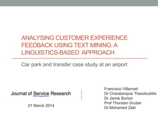 ANALYSING CUSTOMER EXPERIENCE
FEEDBACK USING TEXT MINING: A
LINGUISTICS-BASED APPROACH
Car park and transfer case study at an airport
Francisco Villarroel
Dr Charalampos Theodoulidis
Dr Jamie Burton
Prof Thorsten Gruber
Dr Mohamed Zaki
21 March 2014
 