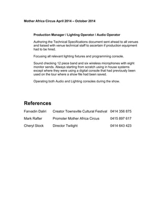 Mother Africa Circus April 2014 – October 2014
Production Manager / Lighting Operator / Audio Operator 
Authoring the Technical Specifications document sent ahead to all venues
and liaised with venue technical staff to ascertain if production equipment
had to be hired. 
Focusing all relevant lighting fixtures and programming console. 
Sound checking 12 piece band and six wireless microphones with eight
monitor sends. Always starting from scratch using in house systems
except where they were using a digital console that had previously been
used on the tour where a show file had been saved. 
Operating both Audio and Lighting consoles during the show. 
References
Farvadin Daliri Creator Townsville Cultural Festival 0414 356 875
Mark Rafter Promoter Mother Africa Circus 0415 897 617
Cheryl Stock Director Twilight 0414 643 423
 