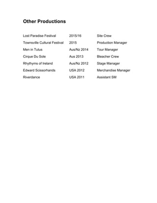 Other Productions
Lost Paradise Festival 2015/16 Site Crew
Townsville Cultural Festival 2015 Production Manager
Men in Tutus Aus/Nz 2014 Tour Manager
Cirque Du Sole Aus 2013 Bleacher Crew
Rhythyms of Ireland Aus/Nz 2012 Stage Manager
Edward Scissorhands USA 2012 Merchandise Manager
Riverdance USA 2011 Assistant SM
	
  
 