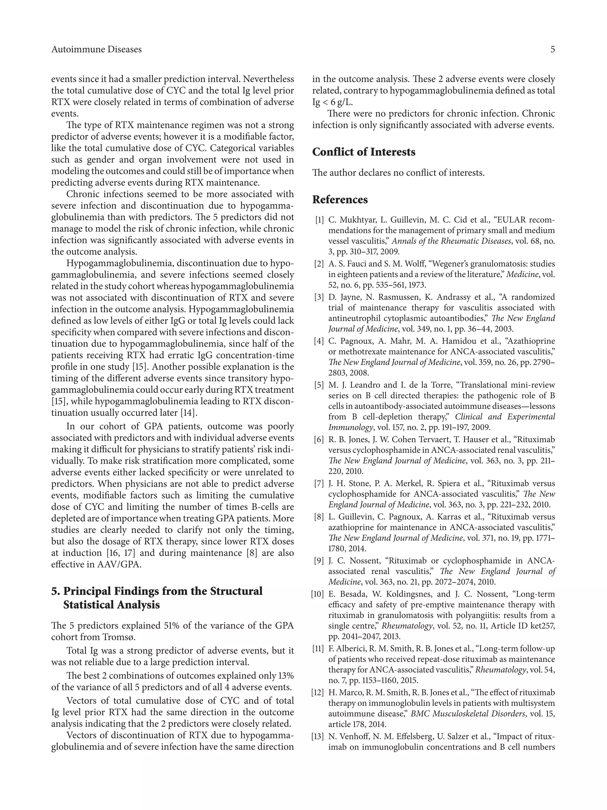 Autoimmune Diseases 5
events since it had a smaller prediction interval. Nevertheless
the total cumulative dose of CYC and the total Ig level prior
RTX were closely related in terms of combination of adverse
events.
The type of RTX maintenance regimen was not a strong
predictor of adverse events; however it is a modifiable factor,
like the total cumulative dose of CYC. Categorical variables
such as gender and organ involvement were not used in
modeling the outcomes and could still be of importance when
predicting adverse events during RTX maintenance.
Chronic infections seemed to be more associated with
severe infection and discontinuation due to hypogamma-
globulinemia than with predictors. The 5 predictors did not
manage to model the risk of chronic infection, while chronic
infection was significantly associated with adverse events in
the outcome analysis.
Hypogammaglobulinemia, discontinuation due to hypo-
gammaglobulinemia, and severe infections seemed closely
related in the study cohort whereas hypogammaglobulinemia
was not associated with discontinuation of RTX and severe
infection in the outcome analysis. Hypogammaglobulinemia
defined as low levels of either IgG or total Ig levels could lack
specificity when compared with severe infections and discon-
tinuation due to hypogammaglobulinemia, since half of the
patients receiving RTX had erratic IgG concentration-time
profile in one study [15]. Another possible explanation is the
timing of the different adverse events since transitory hypo-
gammaglobulinemia could occur early during RTX treatment
[15], while hypogammaglobulinemia leading to RTX discon-
tinuation usually occurred later [14].
In our cohort of GPA patients, outcome was poorly
associated with predictors and with individual adverse events
making it difficult for physicians to stratify patients’ risk indi-
vidually. To make risk stratification more complicated, some
adverse events either lacked specificity or were unrelated to
predictors. When physicians are not able to predict adverse
events, modifiable factors such as limiting the cumulative
dose of CYC and limiting the number of times B-cells are
depleted are of importance when treating GPA patients. More
studies are clearly needed to clarify not only the timing,
but also the dosage of RTX therapy, since lower RTX doses
at induction [16, 17] and during maintenance [8] are also
effective in AAV/GPA.
5. Principal Findings from the Structural
Statistical Analysis
The 5 predictors explained 51% of the variance of the GPA
cohort from Tromsø.
Total Ig was a strong predictor of adverse events, but it
was not reliable due to a large prediction interval.
The best 2 combinations of outcomes explained only 13%
of the variance of all 5 predictors and of all 4 adverse events.
Vectors of total cumulative dose of CYC and of total
Ig level prior RTX had the same direction in the outcome
analysis indicating that the 2 predictors were closely related.
Vectors of discontinuation of RTX due to hypogamma-
globulinemia and of severe infection have the same direction
in the outcome analysis. These 2 adverse events were closely
related, contrary to hypogammaglobulinemia defined as total
Ig < 6 g/L.
There were no predictors for chronic infection. Chronic
infection is only significantly associated with adverse events.
Conflict of Interests
The author declares no conflict of interests.
References
[1] C. Mukhtyar, L. Guillevin, M. C. Cid et al., “EULAR recom-
mendations for the management of primary small and medium
vessel vasculitis,” Annals of the Rheumatic Diseases, vol. 68, no.
3, pp. 310–317, 2009.
[2] A. S. Fauci and S. M. Wolff, “Wegener’s granulomatosis: studies
in eighteen patients and a review of the literature,” Medicine, vol.
52, no. 6, pp. 535–561, 1973.
[3] D. Jayne, N. Rasmussen, K. Andrassy et al., “A randomized
trial of maintenance therapy for vasculitis associated with
antineutrophil cytoplasmic autoantibodies,” The New England
Journal of Medicine, vol. 349, no. 1, pp. 36–44, 2003.
[4] C. Pagnoux, A. Mahr, M. A. Hamidou et al., “Azathioprine
or methotrexate maintenance for ANCA-associated vasculitis,”
The New England Journal of Medicine, vol. 359, no. 26, pp. 2790–
2803, 2008.
[5] M. J. Leandro and I. de la Torre, “Translational mini-review
series on B cell directed therapies: the pathogenic role of B
cells in autoantibody-associated autoimmune diseases—lessons
from B cell-depletion therapy,” Clinical and Experimental
Immunology, vol. 157, no. 2, pp. 191–197, 2009.
[6] R. B. Jones, J. W. Cohen Tervaert, T. Hauser et al., “Rituximab
versus cyclophosphamide in ANCA-associated renal vasculitis,”
The New England Journal of Medicine, vol. 363, no. 3, pp. 211–
220, 2010.
[7] J. H. Stone, P. A. Merkel, R. Spiera et al., “Rituximab versus
cyclophosphamide for ANCA-associated vasculitis,” The New
England Journal of Medicine, vol. 363, no. 3, pp. 221–232, 2010.
[8] L. Guillevin, C. Pagnoux, A. Karras et al., “Rituximab versus
azathioprine for maintenance in ANCA-associated vasculitis,”
The New England Journal of Medicine, vol. 371, no. 19, pp. 1771–
1780, 2014.
[9] J. C. Nossent, “Rituximab or cyclophosphamide in ANCA-
associated renal vasculitis,” The New England Journal of
Medicine, vol. 363, no. 21, pp. 2072–2074, 2010.
[10] E. Besada, W. Koldingsnes, and J. C. Nossent, “Long-term
efficacy and safety of pre-emptive maintenance therapy with
rituximab in granulomatosis with polyangiitis: results from a
single centre,” Rheumatology, vol. 52, no. 11, Article ID ket257,
pp. 2041–2047, 2013.
[11] F. Alberici, R. M. Smith, R. B. Jones et al., “Long-term follow-up
of patients who received repeat-dose rituximab as maintenance
therapy for ANCA-associated vasculitis,” Rheumatology, vol. 54,
no. 7, pp. 1153–1160, 2015.
[12] H. Marco, R. M. Smith, R. B. Jones et al., “The effect of rituximab
therapy on immunoglobulin levels in patients with multisystem
autoimmune disease,” BMC Musculoskeletal Disorders, vol. 15,
article 178, 2014.
[13] N. Venhoff, N. M. Effelsberg, U. Salzer et al., “Impact of ritux-
imab on immunoglobulin concentrations and B cell numbers
 