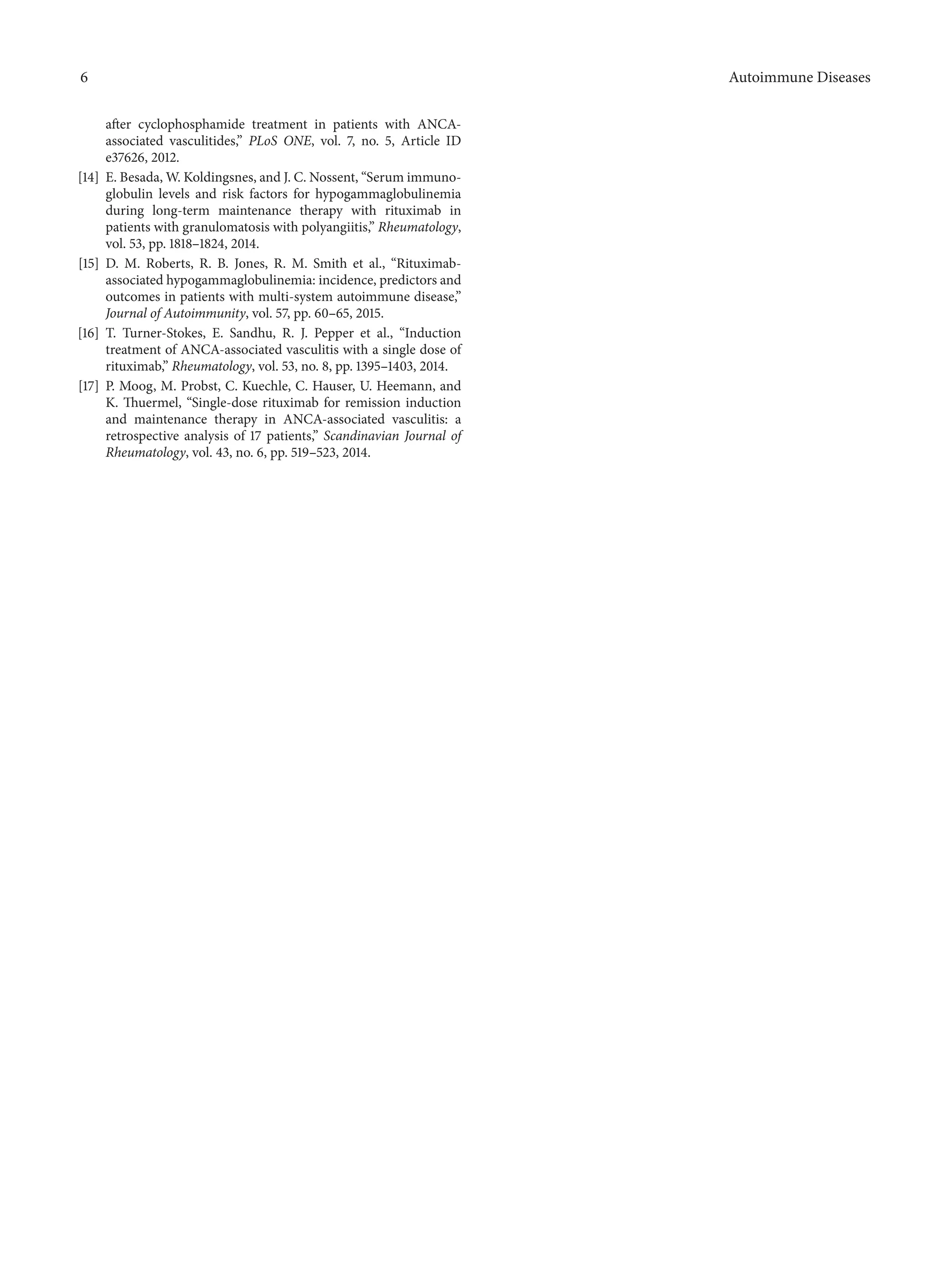 6 Autoimmune Diseases
after cyclophosphamide treatment in patients with ANCA-
associated vasculitides,” PLoS ONE, vol. 7, no. 5, Article ID
e37626, 2012.
[14] E. Besada, W. Koldingsnes, and J. C. Nossent, “Serum immuno-
globulin levels and risk factors for hypogammaglobulinemia
during long-term maintenance therapy with rituximab in
patients with granulomatosis with polyangiitis,” Rheumatology,
vol. 53, pp. 1818–1824, 2014.
[15] D. M. Roberts, R. B. Jones, R. M. Smith et al., “Rituximab-
associated hypogammaglobulinemia: incidence, predictors and
outcomes in patients with multi-system autoimmune disease,”
Journal of Autoimmunity, vol. 57, pp. 60–65, 2015.
[16] T. Turner-Stokes, E. Sandhu, R. J. Pepper et al., “Induction
treatment of ANCA-associated vasculitis with a single dose of
rituximab,” Rheumatology, vol. 53, no. 8, pp. 1395–1403, 2014.
[17] P. Moog, M. Probst, C. Kuechle, C. Hauser, U. Heemann, and
K. Thuermel, “Single-dose rituximab for remission induction
and maintenance therapy in ANCA-associated vasculitis: a
retrospective analysis of 17 patients,” Scandinavian Journal of
Rheumatology, vol. 43, no. 6, pp. 519–523, 2014.
 