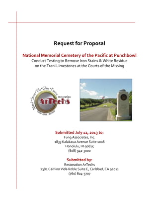 Request for Proposal
National Memorial Cemetery of the Pacific at Punchbowl
Conduct Testing to Remove Iron Stains & White Residue
on the Trani Limestones at the Courts of the Missing
Submitted July 12, 2013 to:
Fung Associates, Inc.
1833 Kalakaua Avenue Suite 1008
Honolulu, HI 96815
(808) 941-3000
Submitted by:
Restoration ArTechs
2382 Camino Vida Roble Suite E, Carlsbad, CA 92011
(760) 804-5707
 