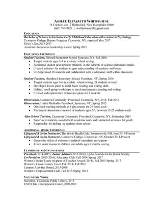 ASHLEE ELIZABETH WHITEHOUSE
18 Cricket Lane │ Rollinsford, New Hampshire 03869
(603) 767-9928 │ Awhitehouse21@gmail.com
EDUCATION
Bachelor of Science in Inclusive Early Childhood Education with a minor in Psychology
Cazenovia College Honors Program, Cazenovia, NY,expected May 2017
Dean’s List,2013-2017
Academic Success in Leadership Award, Spring 2015
EDUCATION EXPERIENCE
Student Teacher, Blessed Sacrament School, Syracuse, NY, Fall 2016
 Taught students ages 3-5 in a private school setting
 Facilitated student development primarily in the subjects of science and nature studies
 Created activities for students to gain understanding of numbers and letters
 Co-Supervised 28 students and collaborated with 4 additional staff within classroom
Student Teacher, Hamilton Elementary School, Hamilton, NY, Spring 2016
 Taught students ages 5-6 in a public school setting, 21 students in total
 Developed lesson plans to instill basic reading and writing skills
 Utilized small group workshops to teach mathematics, reading and writing
 Created and implemented behavioral plans for 3 students
Observation, Cazenovia Community Preschool, Cazenovia, NY, 2014, Fall 2015
Observation, United Methodist Preschool, Syracuse,NY, Spring 2015
 Observed teaching methods at 4 placements for 25 hours each
 Placement classrooms consisted of students ages 2-5, between 15-25 students each
After School Teacher, Cazenovia Community Preschool, Cazenovia, NY,September 2015
 Supervised students, assisted with academic work and conducted activities for youth
 Responsible for picking up students from school
ADDITIONAL WORK EXPERIENCE
Lifeguard & Swim Instructor, The Works Health Club, Somersworth, NH, June 2015-Present
Lifeguard & Swim Instructor, Cazenovia College, Cazenovia, NY, October 2014-Present
 Ensure the safety of swimmers and pool attendants participants
 Teach swim lessons to children and adults ages 6 months and up
LEADERSHIP AND INVOLVEMENT
President (2014-2015), Junior Advisor (2015-2016) Alpha Lambda Delta,Honor Society
Co-President (2015-2016), Education Club, Fall 2014-Spring 2017
Women’s Swim Team,recipient of Coaches Award (2014), Fall 2013-Spring 2017
Women’s Cross Country Team,Fall 2013- Fall 2016
Campus Activities Board, 2013-2016
Women’s Empowerment Club, Fall 2013-Spring 2014
VOLUNTEER WORK
Storytime, Cazenovia Public Library, 2015
UNH Child Development Center, 2010-2013
 