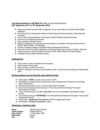 Job Responsibilities at AB MSAI Pvt. Ltd. as Technical Executive:
(26th
September 2011 to 18th
September 2012)
 Implemented OTA handset PUSH configuration server with Videocon and Bharti Airtel SMSC
Gateways.
 OTA (over the air) configuration testing of mobile devices (Chinese handsets, Indian Branded
handsets).
 Extract Technical specifications and Analysis UAProf of Mobile devices/Terminals
 Over-The-Air provisioning of devices.
 Data validation of Mobile devices.
 Worked on different OTA protocols and base platforms, Interfaces, Protocols and Services for
GPRS/ UMTS/ CDMA / LTE Networks.
 Worked on Delivery Platform And Mobile Device Management Platform.
 Work with SmartTrust (G&D), NSN(Nokia and Siemens Network), Ericsson, Synapse, Videocon.
 Testing experience of around 6000+ devices for WAP, MMS, EMAIL Etc PUSH settings.
 Handling Inventory (IMS) of Mobile devices.
STRENGHTS:
 Quick Learner, highly motivated and enthusiastic.
 Good problem solving skills.
 Enjoy working in Team Environment.
 Initiative, dedicated, well decisive and flexible to work in any environment with good interpersonal
skills.
EXTRACURRICULAR ACTIVITIES AND CERTIFICATES:
 Participated in FOSS, an open source event in 2010.
 Participated in Enterpreneurship Awareness Camp of Department of Science & Technology
(Govt. of Rajasthan).
 Achieved the prestigious point in Science Open Merit Test 2004.
 One month Industrial summer training on ‘IT Security and Ethical Hacking’ from Appin
Technology Lab, Noida.
 Three months training on ‘C, C++, Core Java’ from Acme Embedded Technologies Private
Limited.
 Two months training on ‘PHP/MYSQL’ from Mindsoft Web Development Computer Training And
Development Center.
 Participated in Badminton Tournament in 2010 of college sports week.
 Participated in Cricket Tournament in 2002.
PERSONAL PARTICULARS:
Name : Manoj Kumar Sharma
Father’s Name : Kailash Sharma
Date of Birth : 3rd
November 1988
Nationality : Indian
Sex : Male
 