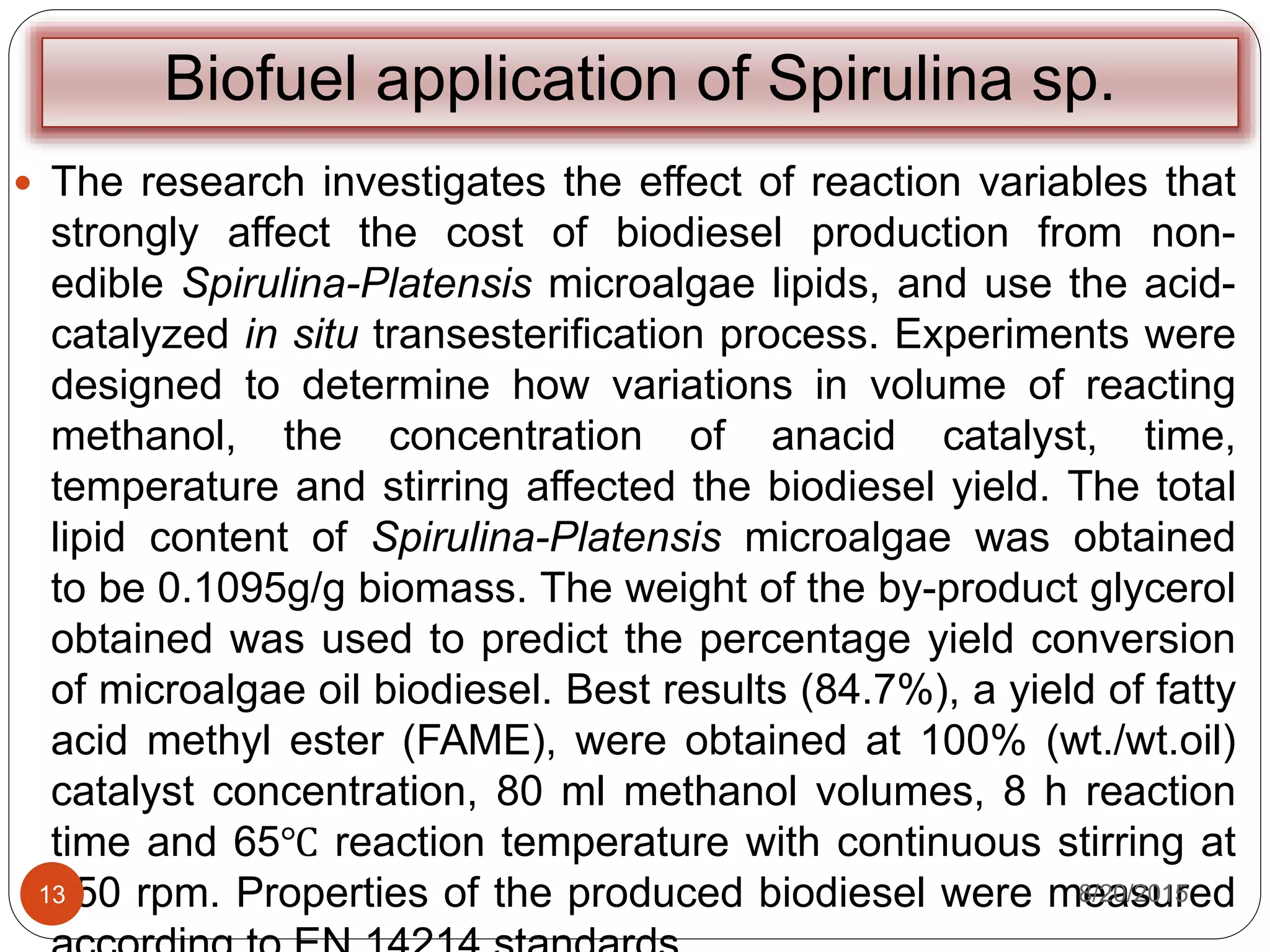 Biofuel application of Spirulina sp.
 The research investigates the effect of reaction variables that
strongly affect the cost of biodiesel production from non-
edible Spirulina-Platensis microalgae lipids, and use the acid-
catalyzed in situ transesterification process. Experiments were
designed to determine how variations in volume of reacting
methanol, the concentration of anacid catalyst, time,
temperature and stirring affected the biodiesel yield. The total
lipid content of Spirulina-Platensis microalgae was obtained
to be 0.1095g/g biomass. The weight of the by-product glycerol
obtained was used to predict the percentage yield conversion
of microalgae oil biodiesel. Best results (84.7%), a yield of fatty
acid methyl ester (FAME), were obtained at 100% (wt./wt.oil)
catalyst concentration, 80 ml methanol volumes, 8 h reaction
time and 65℃ reaction temperature with continuous stirring at
650 rpm. Properties of the produced biodiesel were measured8/20/201513
 