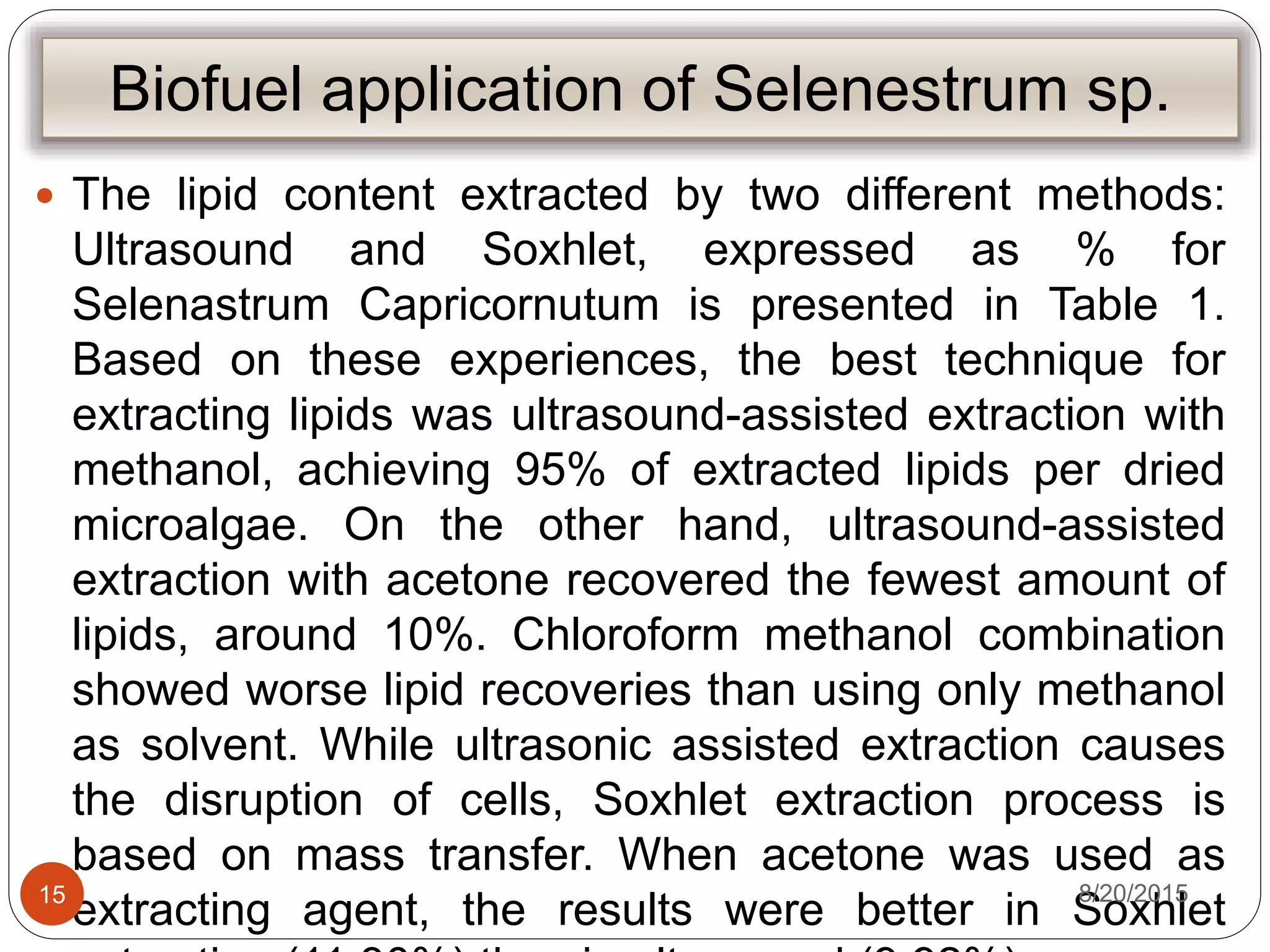 Biofuel application of Selenestrum sp.
 The lipid content extracted by two different methods:
Ultrasound and Soxhlet, expressed as % for
Selenastrum Capricornutum is presented in Table 1.
Based on these experiences, the best technique for
extracting lipids was ultrasound-assisted extraction with
methanol, achieving 95% of extracted lipids per dried
microalgae. On the other hand, ultrasound-assisted
extraction with acetone recovered the fewest amount of
lipids, around 10%. Chloroform methanol combination
showed worse lipid recoveries than using only methanol
as solvent. While ultrasonic assisted extraction causes
the disruption of cells, Soxhlet extraction process is
based on mass transfer. When acetone was used as
extracting agent, the results were better in Soxhlet
8/20/201515
 