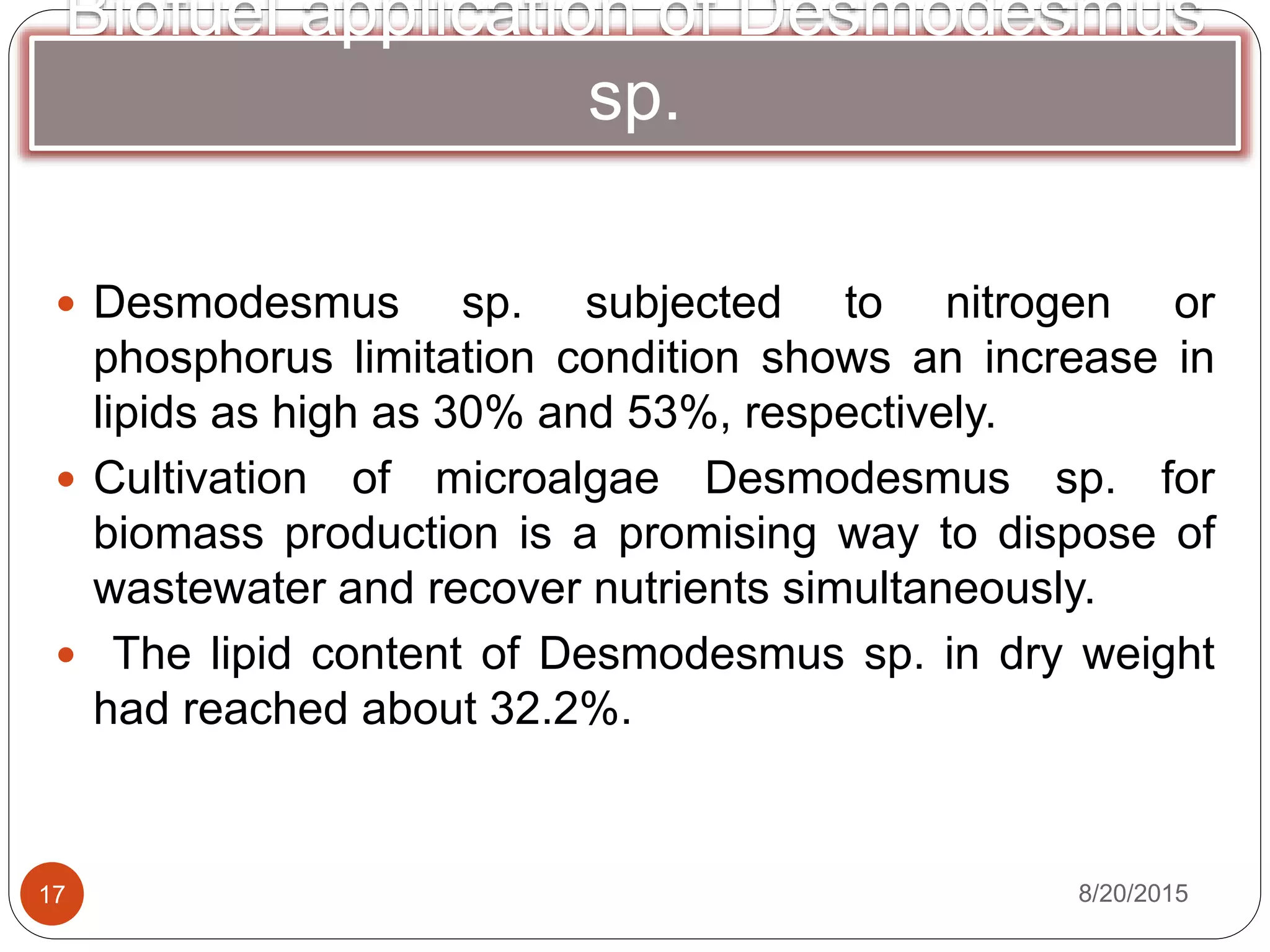 Biofuel application of Desmodesmus
sp.
 Desmodesmus sp. subjected to nitrogen or
phosphorus limitation condition shows an increase in
lipids as high as 30% and 53%, respectively.
 Cultivation of microalgae Desmodesmus sp. for
biomass production is a promising way to dispose of
wastewater and recover nutrients simultaneously.
 The lipid content of Desmodesmus sp. in dry weight
had reached about 32.2%.
8/20/201517
 