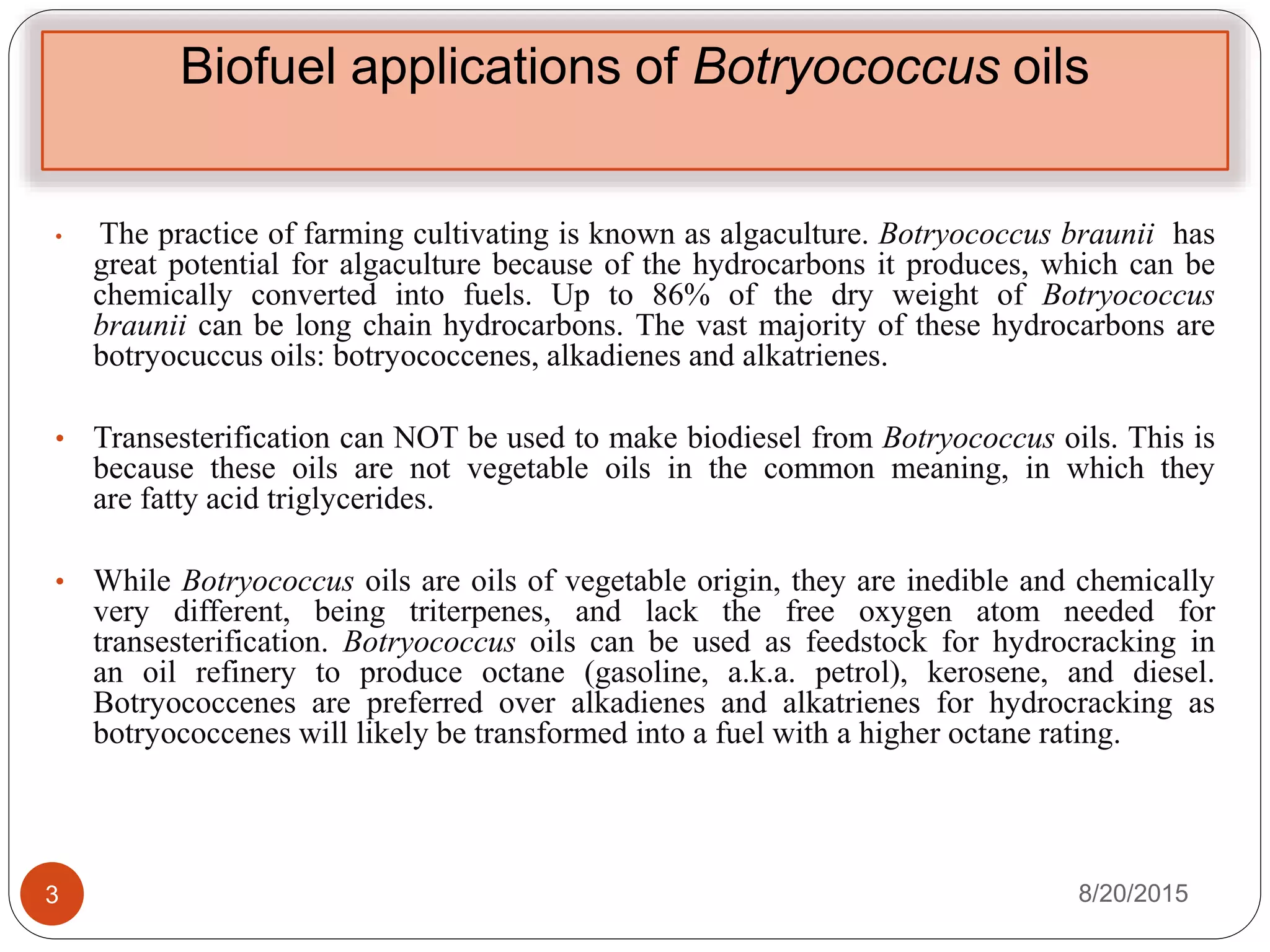 Biofuel applications of Botryococcus oils
• The practice of farming cultivating is known as algaculture. Botryococcus braunii has
great potential for algaculture because of the hydrocarbons it produces, which can be
chemically converted into fuels. Up to 86% of the dry weight of Botryococcus
braunii can be long chain hydrocarbons. The vast majority of these hydrocarbons are
botryocuccus oils: botryococcenes, alkadienes and alkatrienes.
• Transesterification can NOT be used to make biodiesel from Botryococcus oils. This is
because these oils are not vegetable oils in the common meaning, in which they
are fatty acid triglycerides.
• While Botryococcus oils are oils of vegetable origin, they are inedible and chemically
very different, being triterpenes, and lack the free oxygen atom needed for
transesterification. Botryococcus oils can be used as feedstock for hydrocracking in
an oil refinery to produce octane (gasoline, a.k.a. petrol), kerosene, and diesel.
Botryococcenes are preferred over alkadienes and alkatrienes for hydrocracking as
botryococcenes will likely be transformed into a fuel with a higher octane rating.
8/20/20153
 