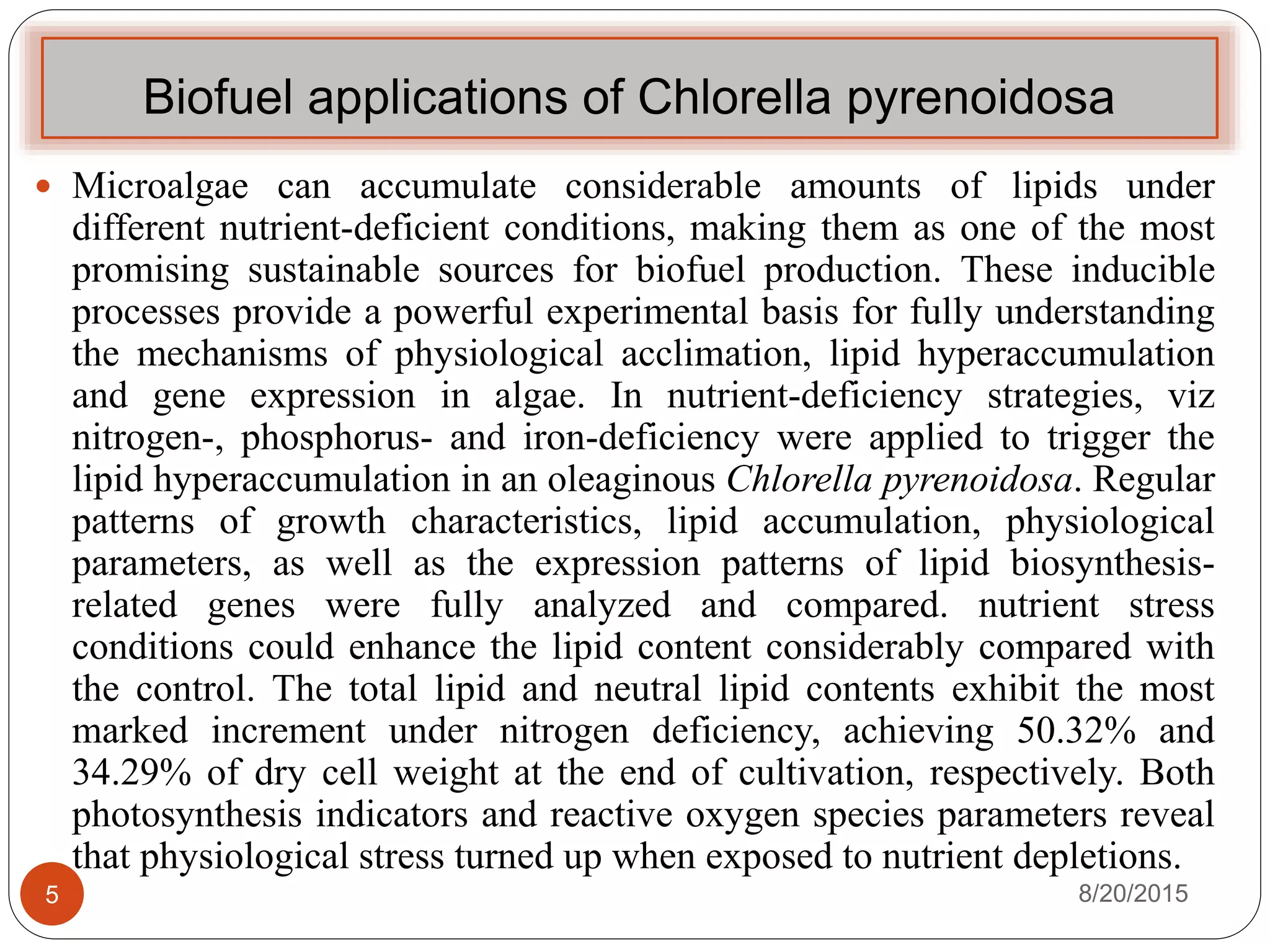 Biofuel applications of Chlorella pyrenoidosa
 Microalgae can accumulate considerable amounts of lipids under
different nutrient-deficient conditions, making them as one of the most
promising sustainable sources for biofuel production. These inducible
processes provide a powerful experimental basis for fully understanding
the mechanisms of physiological acclimation, lipid hyperaccumulation
and gene expression in algae. In nutrient-deficiency strategies, viz
nitrogen-, phosphorus- and iron-deficiency were applied to trigger the
lipid hyperaccumulation in an oleaginous Chlorella pyrenoidosa. Regular
patterns of growth characteristics, lipid accumulation, physiological
parameters, as well as the expression patterns of lipid biosynthesis-
related genes were fully analyzed and compared. nutrient stress
conditions could enhance the lipid content considerably compared with
the control. The total lipid and neutral lipid contents exhibit the most
marked increment under nitrogen deficiency, achieving 50.32% and
34.29% of dry cell weight at the end of cultivation, respectively. Both
photosynthesis indicators and reactive oxygen species parameters reveal
that physiological stress turned up when exposed to nutrient depletions.
8/20/20155
 