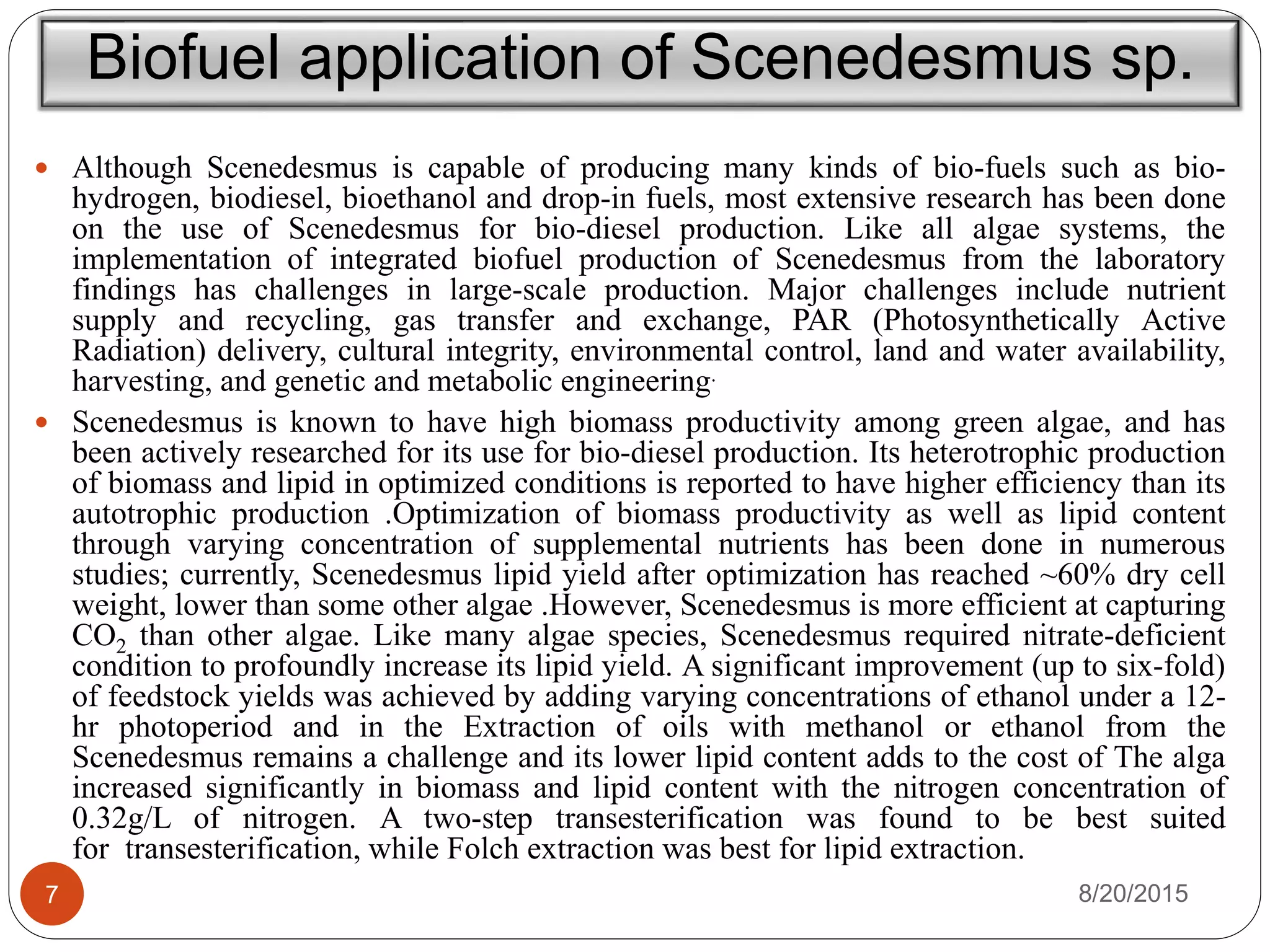 Biofuel application of Scenedesmus sp.
 Although Scenedesmus is capable of producing many kinds of bio-fuels such as bio-
hydrogen, biodiesel, bioethanol and drop-in fuels, most extensive research has been done
on the use of Scenedesmus for bio-diesel production. Like all algae systems, the
implementation of integrated biofuel production of Scenedesmus from the laboratory
findings has challenges in large-scale production. Major challenges include nutrient
supply and recycling, gas transfer and exchange, PAR (Photosynthetically Active
Radiation) delivery, cultural integrity, environmental control, land and water availability,
harvesting, and genetic and metabolic engineering.
 Scenedesmus is known to have high biomass productivity among green algae, and has
been actively researched for its use for bio-diesel production. Its heterotrophic production
of biomass and lipid in optimized conditions is reported to have higher efficiency than its
autotrophic production .Optimization of biomass productivity as well as lipid content
through varying concentration of supplemental nutrients has been done in numerous
studies; currently, Scenedesmus lipid yield after optimization has reached ~60% dry cell
weight, lower than some other algae .However, Scenedesmus is more efficient at capturing
CO2 than other algae. Like many algae species, Scenedesmus required nitrate-deficient
condition to profoundly increase its lipid yield. A significant improvement (up to six-fold)
of feedstock yields was achieved by adding varying concentrations of ethanol under a 12-
hr photoperiod and in the Extraction of oils with methanol or ethanol from the
Scenedesmus remains a challenge and its lower lipid content adds to the cost of The alga
increased significantly in biomass and lipid content with the nitrogen concentration of
0.32g/L of nitrogen. A two-step transesterification was found to be best suited
for transesterification, while Folch extraction was best for lipid extraction.
8/20/20157
 