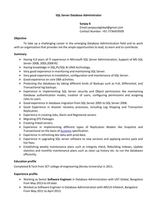 SQL Server Database Administrator
Sanjay K
Email:sanjayustglobal@gmail.com
Contact Number: +91-7736459509
Objective
To take up a challenging career in the emerging Database Administration field and to work
with an organization that provides me the ample opportunities to lead, to learn and to contribute.
Summary
 Having 4.0 years of IT experience in Microsoft SQL Server Administration, Support of MS SQL
Server 2008, 2005,2008 R2.
 Having knowledge in SQL,PL/SQL & UNIX technology.
 Very good experience in monitoring and maintaining SQL Server.
 Very good experience in Installation, configuration and maintenance of SQL Server.
 Good experience on core DBA activities.
 Protecting the databases by taking different kinds of Backups such as Full, Differential, and
Transactional log backups.
 Experience in implementing SQL Server security and Object permissions like maintaining
Database authentication modes, creation of users, configuring permissions and assigning
roles to users.
 Good experience in database migration from SQL Server 2005 to SQL Server 2008.
 Good Experience in disaster recovery processes, including Log Shipping and Transaction
Replication.
 Experience in creating Jobs, Alerts and Registered servers
 Migrating DTS Packages.
 Creating linked servers.
 Experience in implementing different types of Replication Models like Snapshot and
Transactional on the basis of business specification.
 Experience in refreshing dev data with prod data.
 Experience in upgrading SQL server software to new versions and applying service pack and
hot fixes.
 Establishing weekly maintenance plans such as Integrity check, Rebuilding indexes, Update
statistics and monthly maintenance plans such as clean up history etc. to run the databases
efficiently.
Education profile
Completed B.Tech from SCT college of engineering (Kerala University) in 2011.
Experience profile
 Working as Senior Software Engineer in Database Administration with UST Global, Bangalore
from May 2013 to till date.
 Worked as Software Engineer in Database Administration with ARCUS Infotech, Bangalore
From May 2011 to April 2013.
 