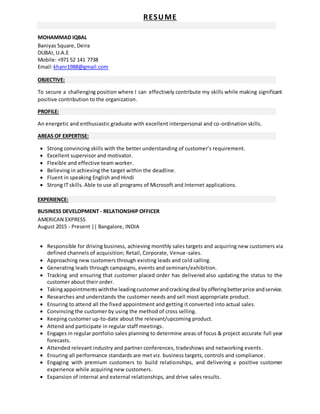 RESUME
MOHAMMAD IQBAL
Baniyas Square, Deira
DUBAI, U.A.E
Mobile: +971 52 141 7738
Email:khanr1988@gmail.com
OBJECTIVE:
To secure a challenging position where I can effectively contribute my skills while making significant
positive contribution to the organization.
PROFILE:
An energetic and enthusiastic graduate with excellent interpersonal and co-ordination skills.
AREAS OF EXPERTISE:
 Strong convincing skills with the better understanding of customer’s requirement.
 Excellent supervisor and motivator.
 Flexible and effective team worker.
 Believing in achieving the target within the deadline.
 Fluent in speaking English and Hindi
 Strong IT skills. Able to use all programs of Microsoft and Internet applications.
EXPERIENCE:
BUSINESS DEVELOPMENT - RELATIONSHIP OFFICER
AMERICAN EXPRESS
August 2015 - Present || Bangalore, INDIA
 Responsible for driving business, achieving monthly sales targets and acquiring new customers via
defined channels of acquisition; Retail, Corporate, Venue-sales.
 Approaching new customers through existing leads and cold calling.
 Generating leads through campaigns, events and seminars/exhibition.
 Tracking and ensuring that customer placed order has delivered also updating the status to the
customer about their order.
 Takingappointments withthe leadingcustomerandcrackingdeal byofferingbetterprice andservice.
 Researches and understands the customer needs and sell most appropriate product.
 Ensuring to attend all the fixed appointment and getting it converted into actual sales.
 Convincing the customer by using the method of cross selling.
 Keeping customer up-to-date about the relevant/upcoming product.
 Attend and participate in regular staff meetings.
 Engages in regular portfolio sales planning to determine areas of focus & project accurate full year
forecasts.
 Attended relevant industry and partner conferences, tradeshows and networking events.
 Ensuring all performance standards are met viz. business targets, controls and compliance.
 Engaging with premium customers to build relationships, and delivering a positive customer
experience while acquiring new customers.
 Expansion of internal and external relationships, and drive sales results.
 