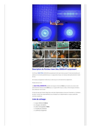 Description du Pointeur laser bleu 20000mW surpuissant
Ce Pointeur laser bleu 20000mW est actuellement notre laser le plus puissant. Il n'est recommandé qu'en
extérieur et conviendra parfaitement pour un usage astronomique, son faisceau étant particulièrement visible
de nuit.
Son faisceau est également visible de jour, dès lors que la luminosité diminue légèrement.
Portée d'environ 5 km.
Ce laser bleu 20000mW possède une longueur d'onde de 450nm qui lui donne une couleur verte
particulièrement intense (contre 450nm pour un rouge et 405 nm pour un bleu). C'est la longueur d'onde la
plus visible pour l'oeil humain.
Ce type de laser peut s'avérer illégal dans votre pays (règlementations concernant l'importation ou l'utilisation
de laser). Il est de votre responsabilité de vous renseigner sur la réglementation en vigueur auprès des
autorités compétentes.
Liste de colisage:
- 1 x laser 20000mW 450nm
- 2 x chargeur de batterie
- 2 x piles rechargeables 18650
- 1 x lunettes de protection
- 1 x coffret de rangement
 