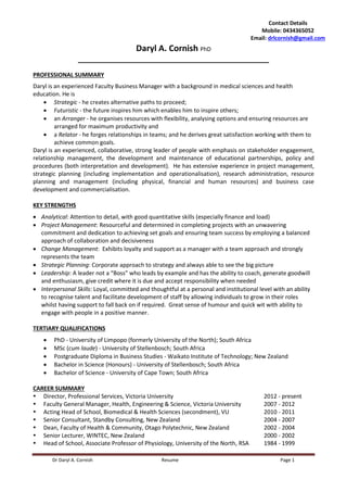 Dr Daryl A. Cornish Resume Page 1
Daryl A. Cornish PhD
_______________________________________________
PROFESSIONAL SUMMARY
Daryl is an experienced Faculty Business Manager with a background in medical sciences and health
education. He is
 Strategic - he creates alternative paths to proceed;
 Futuristic - the future inspires him which enables him to inspire others;
 an Arranger - he organises resources with flexibility, analysing options and ensuring resources are
arranged for maximum productivity and
 a Relator - he forges relationships in teams; and he derives great satisfaction working with them to
achieve common goals.
Daryl is an experienced, collaborative, strong leader of people with emphasis on stakeholder engagement,
relationship management, the development and maintenance of educational partnerships, policy and
procedures (both interpretation and development). He has extensive experience in project management,
strategic planning (including implementation and operationalisation), research administration, resource
planning and management (including physical, financial and human resources) and business case
development and commercialisation.
KEY STRENGTHS
 Analytical: Attention to detail, with good quantitative skills (especially finance and load)
 Project Management: Resourceful and determined in completing projects with an unwavering
commitment and dedication to achieving set goals and ensuring team success by employing a balanced
approach of collaboration and decisiveness
 Change Management: Exhibits loyalty and support as a manager with a team approach and strongly
represents the team
 Strategic Planning: Corporate approach to strategy and always able to see the big picture
 Leadership: A leader not a “Boss” who leads by example and has the ability to coach, generate goodwill
and enthusiasm, give credit where it is due and accept responsibility when needed
 Interpersonal Skills: Loyal, committed and thoughtful at a personal and institutional level with an ability
to recognise talent and facilitate development of staff by allowing individuals to grow in their roles
whilst having support to fall back on if required. Great sense of humour and quick wit with ability to
engage with people in a positive manner.
TERTIARY QUALIFICATIONS
 PhD - University of Limpopo (formerly University of the North); South Africa
 MSc (cum laude) - University of Stellenbosch; South Africa
 Postgraduate Diploma in Business Studies - Waikato Institute of Technology; New Zealand
 Bachelor in Science (Honours) - University of Stellenbosch; South Africa
 Bachelor of Science - University of Cape Town; South Africa
CAREER SUMMARY
 Director, Professional Services, Victoria University 2012 - present
 Faculty General Manager, Health, Engineering & Science, Victoria University 2007 - 2012
 Acting Head of School, Biomedical & Health Sciences (secondment), VU 2010 - 2011
 Senior Consultant, Standby Consulting, New Zealand 2004 - 2007
 Dean, Faculty of Health & Community, Otago Polytechnic, New Zealand 2002 - 2004
 Senior Lecturer, WINTEC, New Zealand 2000 - 2002
 Head of School, Associate Professor of Physiology, University of the North, RSA 1984 - 1999
Contact Details
Mobile: 0434365052
Email: drlcornish@gmail.com
 