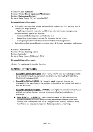Page 3 of 4
Company: Cairo Hydraulic.
Company Profile: Heavy Equipment Maintenance
Position: Maintenance Engineer.
Inclusive Dates: August 2012 to November 2013.
Responsibilities/Achievements:
 Welcoming customers then provide and explain the products, services and help them in
choosing the proper product.
 Applying mechanical, Hydraulic and Electrical principles to resolve engineering
problems and find appropriate solutions.
 Maintain all Hydraulic pumps and hydraulic units
 Responsible for maintenance section for the pumps and the valves
 Investigating mechanical failures or unexpected maintenance problems.
 Supervising technicians and issuing operation orders & directing technicians performing.
Company: Wonderlearn
Company Profile: Training Center
Position: Instructor
Inclusive Dates: January 2014 to July 2014.
Responsibilities/Achievements:
•Trainer For mechanical designs for the robots
SUMMER INTERNSHIPS:
 From 01/06/2008 to 01/08/2008: (Basic Training in H.T.I) Basic courses to be prepared to
the practical trainings, these courses included; Engineering Drawing, English Laboratory,
Machining Workshops and ICDL
 From 01/06/2009 to 1/8/2009: (3P Factory for plastic Industries) Learning and
observation to the several steps of the pvc pipes , polypropylene and Identify the Production
lines and workshops
 From 01/6/2010 to 01/08/2010: (PETROBEL) Learning how to use instruments and valves
and its types and how it works , Learning how to control fluid and how to behave in
emergency
 From 01/06/2011 to 01/08/2011: (ABU Robocon Bangkok 2011) It is a training that
included the participation in the Robocon contest, experience has been acquired in the
following field: -Use of power tools and its safety procedures -Robotics conceptual design -
Team finance and resources management -Tasks organization a.nd planning .
 