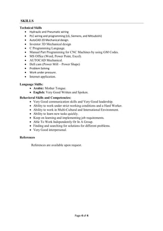 Page 4 of 4
SKILLS
Technical Skills
 Hydraulic and Pneumatic wiring
 PLC wiring and programming (LG, Siemens, and Mitsubishi)
 AutoCAD 2D Mechanical design.
 Inventor 3D Mechanical design
 C Programming Language.
 Manual Part Programming for CNC Machines by using GM Codes.
 MS Office (Word, Power Point, Excel).
 AUTOCAD Mechanical.
 Dell cam (Power Mill – Power Shape)
 Problem Solving
 Work under pressure.
 Internet application.
Language Skills:
 Arabic: Mother Tongue.
 English: Very Good Written and Spoken.
Behavioral Skills and Competencies:
 Very Good communication skills and Very Good leadership.
 Ability to work under strict working conditions and a Hard Worker.
 Ability to work in Multi-Cultural and International Environment.
 Ability to learn new tasks quickly.
 Keep on learning and implementing job requirements.
 Able To Work Independently Or In A Group.
 Finding and searching for solutions for different problems.
 Very Good interpersonal.
References
References are available upon request.
 