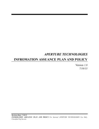 Revision Date: 7/10/15
INFROMATION ASSUANCE PLAN AND POLICY For Internal APERTURE TECHNOLOGIES Use Only,
Classified Top Secrete
APERTURE TECHNOLOGIES
INFROMATION ASSUANCE PLAN AND POLICY
Version 1.8
7/10/15
 
