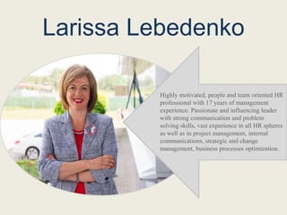 Larissa Lebedenko
Highly motivated, people and team oriented HR
professional with 17 years of management
experience. Passionate and influencing leader
with strong communication and problem
solving skills, vast experience in all HR spheres
as well as in project management, internal
communications, strategic and change
management, business processes optimization.
 