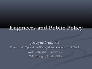 Engineers and Public PolicyEngineers and Public Policy
Jocelyne Gray, PEJocelyne Gray, PE
Director of Operations-Water, Mason County PUD No. 1Director of Operations-Water, Mason County PUD No. 1
WSPE President-Elect FY16WSPE President-Elect FY16
SWE Emerging Leader 2015SWE Emerging Leader 2015
 