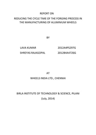 REPORT ON
REDUCING THE CYCLE TIME OF THE FORGING PROCESS IN
THE MANUFACTURING OF ALUMINIUM WHEELS
BY
LAVA KUMAR 2012A4PS297G
SHREYAS RAJAGOPAL 2012B4A4726G
AT
WHEELS INDIA LTD., CHENNAI
BIRLA INSTITUTE OF TECHNOLOGY & SCIENCE, PILANI
(July, 2014)
 