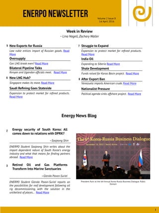 ENERPO Newsletter Volume 2 Issue 8
1st April 2016
1
Week in Review
- Lina Nagell, Zachary Waller
Energy News Blog
5
8
Energy security of South Korea: All
comes down to relations with DPRK?
–Soojeong Shin
ENERPO Student Soojeong Shin writes about the
import dependent nature of South Korea’s energy
industry and what that means for ﬁnding partners
abroad. Read More
2
6
New Exports for Russia
Low ruble entices import of Russian goods. Read
More
Oversupply
Can LNG break even? Read More
Bilateral Pipeline Talks
Kenyan and Ugandan ofﬁcials meet. Read More
New LNG Hub?
Singapore makes its move. Read More
Saudi Reﬁning Goes Stateside
Expansion to protect market for reﬁned products.
Read More
India Oil
Expanding to Siberia Read More
Struggle to Expand
Expansion to protect market for reﬁned products.
Read More
Shale Development
Funds raised for Karoo Basin project. Read More
After Export Ban
Venezuela imports American crude. Read More
Nationalist Pressure
Political agenda sinks offshore project. Read More
President Putin at the 6th Annual Korea-Russia Business Dialogue. Public
Domain
Retired Oil and Gas Platforms
Transform Into Marine Sanctuaries
–Glenda Pavon-Suriel
ENERPO Student Glenda Pavon-Suriel reports on
the possibilities for reef development following oil
rig decommissioning, with the solution in the
unlikeliest of places… Read More
3
7
 