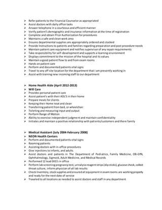  Refer patients to the Financial Counselor as appropriated
 Assist doctors with daily office tasks
 Answer telephone in a courteous and efficient manner
 Verify patient’s demographic and insurance information at the time of registration
 Complete and obtain Prior Authorization for procedures
 Maintains a safe and clean work area
 Ensures departmental supplies are appropriately ordered and stocked
 Provide Instructions to patients and families regarding preparation and post procedure needs
 Maintain patient care equipment and notifies supervisor of any repair requirements
 Take responsibility for self-development and supports a learning environment
 Displays commitment to the mission of the hospital and its values
 Maintain a good patient flow to and from exam rooms
 Hands on patient care
 Perform and documented patients vital signs
 Travel to any off site location for the department that I am presently working in
 Assist with training new incoming staff to our department
 Home Health Aide (April 2012-2013)
 Will Care
 Provides personal patient care
 Assist patient's with their ADL'S in their home
 Prepare meals for clients
 Keeping their Home neat and clean
 Transferring patient from bed, or wheelchair
 Toileting and measuring input and output
 Perform Range of Motion
 Ability to exercise independent judgment and maintain confidentiality
 Initiates and maintain a positive relationship with patients/customers and there family
 Medical Assistant (July 2004-February 2008)
 NEON Health Centers
 Perform and documented patients vital signs
 Rooming patients
 Assisting doctors with in-office procedures
 Give injections to infants, and adults
 Assist doctors and patients in The Department of Pediatrics, Family Medicine, OB-GYN,
Ophthalmology, Sigmoid, Adult Medicine, and Medical Records
 Performed 12 lead EKG’s in office
 Performlabscreeningpregnancytest, urinalysisreagent strips(dipsticks), glucose check,collect
throat culture, inform physician of all lab results
 Check Inventory, stocksuppliesand ensuredall equipmentinexamrooms are workingproperly
and ready for the next date of service
 Traveled to all locations as needed to assist doctors and staff in any department
 