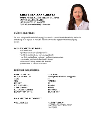 GRETCHEN ANN C.REYES
JAMAL ABDUL NASSER STREET SHARJAH,
UNITED ARAB EMIRATES
+971509828173/+971564618775
Email: Gretchen.cendana@yahoo.com
CAREER OBJECTIVES
To have a responsible and challenging job wherein I can utilize my knowledge and skills
and ability in all aspects of work for benefit not only for myself but of the company
aswell.
QUALIFICATION AND SKILLS:
>self-motivated
>good customer service experienced
>ability to multitask and work independently
>can deal multicultural customers and customer complain
>resourceful open-minded and quick learner
>perform efficiently under work pressure
>commitment to service excellence
PERSONAL INFORMATION:
DATE OF BIRTH: JULY 4,1987
PLACE OF BIRTH: Sapang Palay Bulacan, Philippines
AGE: 27
SEX: FEMALE
HEIGHT: 5’2
CIVIL STATUS: Married
NATIONALITY: Filipino
PASSPORT NUMBER: EB5696634
EXPIRATION DATE: 19 JUNE 2017
EDUCATIONAL ATTAINMENT:
VOCATIONAL: COSMETOLOGY
SAPANG PALAY BULACAN
MAY 2006
 