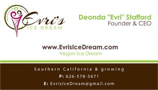 Deonda "Evri" Stafford
Founder & CEO
www.EvrisIceDream.com
Vegan Ice Dream
S o u t h e r n C a l i f o r n i a & g r o w i n g
P: 6 2 6 - 5 7 8 - 5 6 7 1
E : E v r i s I c e D re a m @ g m a i l . c o m
PREMIUMVEGAN
ICE
CREAM
& FROZEN
T
REATS
 