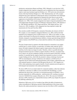 dysfunction, and psychosis (Barnes and Sharp, 1999). Although it is not clear how 5-HT3
receptor antagonists alter cognition, antagonists such as ondansetron have been reported to
improve water maze learning in aged rats (Pitsikas et al., 1993) and in rats with neurotoxic
lesions of the basal forebrain (Hodges et al., 1996). Mechanistically, the 5-HT3 receptor
antagonists have been implicated in enhancing the release of acetylcholine from cholinergic
neurons, and 5-HT3 receptor antagonism by tropisetron has been shown to prevent the
suppression of acetylcholine (ACh) release by 2-methyl-5-HT, a selective 5-HT3 agonist
(Bianchi et al., 1990). 5-HT3 receptor antagonists also improve long-term potentiation (LTP)
in the hippocampus through activation of GABAergic interneurons (Kawa, 1994; Morales et
al., 1996; Morales and Bloom, 1997; Piguet and Galvan, 1994; Ropert and Guy, 1991;
Tecott et al., 1993). In addition, 5-HT3 antagonists have been reported to reduce Aβ
neurotoxicity (Ju Yeon and Yeon Hee, 2005).
One currently available AD therapeutic, memantine (Namenda), also interacts with the 5-
HT3 receptor, as a non-competitive antagonist (Rammes et al., 2001), and has also been
reported to be an antagonist at the α7nChR (Aracava et al., 2005). In our studies, at a dose
similar to that found to be efficacious for tropisetron, memantine failed to improve memory.
Similarly, donepezil, an acetylcholinesterase inhibitor, at human-equivalent dosage failed to
improve memory in the PDAPP mice, at least under the conditions of the study performed
here.
The lack of improvement in cognition with either donepezil or memantine in our studies
could be due to a variety of factors, as noted above. In another study using the Tg2576
mouse AD model, donepezil did induced cognitive improvements when used at the dose
used here, but the study was longer (6 weeks). Therefore, while it is possible that longer
donepezil treatment may have resulted in cognitive benefits in J20 mice, our purpose here
was to observe not only the comparative benefits, but also the speed at which they would be
manifest. It is possible that the cognitive benefit from tropisetron was due to its multi-
receptor binding activities, which offer the potential to enhance cholinergic function and
APP non-amyloidogenic cleavage. Furthermore, the moderate α7nAChR activity of
tropisetron may be useful in preventing desensitization of the receptor, a phenomenon seen
with sustained exposure to a potent α7nAChR agonist (Revah et al., 1991; Seguela et al.,
1993), while maintaining its pro-cognitive benefits. Overall, tropisetron proved superior to
both donepezil and memantine in the studies performed here.
We chose sAPPα level as an initial readout for compound candidacy, rather than reduction
of Aβ alone, as decreases in sAPPα are also associated with AD pathology. A recent
publication has shown that in AD, there is an increased association of ADAM10—the α-
secretase responsible for sAPPα production—and the protein AP2, resulting in increased
removal of ADAM10 from synapses (Marcello et al., 2013). This removal of ADAM10
decreases sAPPα; therefore any compound that increases sAPPα may mitigate this aspect of
the pathology underlying AD.
Reduction of Aβ in mice of 4.5 to 6 months of age reflects the ability of tropisetron to
reduce net production of Aβ during a period of rapid amplification in this mouse model.
Based on the studies presented here, tropisetron may have the effects in MCI; nonetheless,
Spilman et al. Page 11
Brain Res. Author manuscript; available in PMC 2015 March 10.
NIH-PAAuthorManuscriptNIH-PAAuthorManuscriptNIH-PAAuthorManuscript
 