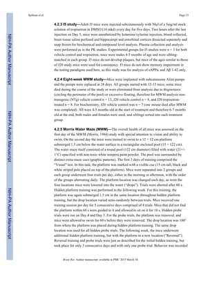 4.2.3 I5 study—Adult I5 mice were injected subcutaneously with 50μl of a 5mg/ml stock
solution of tropisetron in DMSO (10 mkd) every day for five days. Two hours after the last
injection on Day 5, mice were anesthetized by ketamine/xylazine injection, blood collected,
brain tissue saline perfused and hippocampi and entorhinal cortices dissected separately and
snap frozen for biochemical and compound level analysis. Plasma collection and analysis
were performed as in the PK studies. Experimental groups for I5 studies were n = 3 for both
vehicle control and tropisetron; mice were males 4-5 months of age and were sibling-
matched in each group. I5 mice do not develop plaques, but mice of the ages similar to those
of J20 study mice were used for consistency. I5 mice do not show memory impairment in
the testing paradigms used here, so this study was for analysis of sAPPα and Aβ 1-42 only.
4.2.4 Eight-week MWM study—Mice were implanted with subcutaneous Alzet pumps
and the pumps were replaced at 28 days. All groups started with 12-13 mice; some mice
died during the course of the study or were eliminated from analysis due to thigmotaxis
(circling the perimeter of the pool) or excessive floating, therefore for MWM analysis non-
transgenic (NTg) vehicle control n = 13, J20 vehicle control n = 8, and J20 tropisetron-
treated n = 8. For biochemistry, J20 vehicle control was n = 7 (one mouse died after MWM
was completed). All were 4-5 months old at the start of treatment and therefore 6-7 months
old at the end, both males and females were used, and siblings sorted into each treatment
group.
4.2.5 Morris Water Maze (MWM)—The overall health of all mice was assessed on the
first day of the MWM (Morris, 1984) study with special attention to vision and ability to
swim. On the second day the mice were trained to swim to a 12 × 12 cm platform
submerged 1.5 cm below the water surface in a rectangular enclosed pool (15 × 122 cm).
The water maze itself consisted of a round pool (122 cm diameter) filled with water (21+/-
1°C) opacified with non-toxic white tempera paint powder. The pool was surrounded by
distinct extra-maze cues (graphic patterns). The first 3 days of training comprised the
“Visual” test. In this task, the platform was marked with a visible cue (15 cm tall, black and
white striped pole placed on top of the platform). Mice were separated into 2 groups and
each group underwent four trials per day, either in the morning or afternoon, with the order
of the groups alternating daily. The platform location was changed each day, as were the
four locations mice were lowered into the water (“drops”). Trials were aborted after 60 s.
Hidden platform training was performed in the following week. For this training, the
platform was again submerged 1.5 cm in the same location throughout hidden platform
training, but the drop location varied semi-randomly between trials. Mice received one
training session per day for 5 consecutive days comprised of 4 trials. Mice that did not find
the platform within 60 s were guided to it and allowed to sit on it for 10 s. Hidden probe
trials were run on Day 4 and Day 5. For the probe trials, the platform was removed, and
mice were allowed to swim for 60 s before they were removed. The drop location was 180°
from where the platform was placed during hidden platform training. The same drop
location was used for all hidden probe trials. The following week, the mice underwent
additional hidden platform training, but with the platform in a new location (“Reversal”).
Reversal training and probe trials were just as described for the initial hidden training, but
took place for only 3 consecutive days and with only one probe trial. Behavior was recorded
Spilman et al. Page 15
Brain Res. Author manuscript; available in PMC 2015 March 10.
NIH-PAAuthorManuscriptNIH-PAAuthorManuscriptNIH-PAAuthorManuscript
 