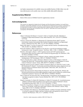 our hands, measurement of a soluble versus non-soluble fraction of Aβ in these very old
mice did not prove to be useful, since very little soluble Aβ could be detected.
Supplementary Material
Refer to Web version on PubMed Central for supplementary material.
Acknowledgments
This research was supported by funding from the Douglas and Ellen Rosenberg Foundation, the Joseph Drown
Foundation, and the NIH (AG034427 to D.E.B.). We thank Rowena Abulencia for her assistance in preparation of
the manuscript. We thank Dr. Barbara Jagodzinska for the tropisetron model. We thank Dr. Edward Koo for
providing the CHO cell line that overexpresses APP (7W) and Dr. Todd Golde for the neural cell line that
overexpresses APP (H4APPwt).
References
Alkam T, Hiramatsu M, Mamiya T, Aoyama Y, Nitta A, Yamada K, Kim HC, Nabeshima T.
Evaluation of object-based attention in mice. Behav Brain Res. 2011; 220:185–93. [PubMed:
21277334]
Aracava Y, Pereira EF, Maelicke A, Albuquerque EX. Memantine blocks alpha7* nicotinic
acetylcholine receptors more potently than n-methyl-D-aspartate receptors in rat hippocampal
neurons. J Pharmacol Exp Ther. 2005; 312:1195–205. [PubMed: 15522999]
Barnes NM, Sharp T. A review of central 5-HT receptors and their function. Neuropharmacology.
1999; 38:1083–152. [PubMed: 10462127]
Bevins RA, Besheer J. Object recognition in rats and mice: a one-trial non-matching-to-sample
learning task to study ‘recognition memory’. Nat Protoc. 2006; 1:1306–11. [PubMed: 17406415]
Bianchi C, Siniscalchi A, Beani L. 5-HT1A agonists increase and 5-HT3 agonists decrease
acetylcholine efflux from the cerebral cortex of freely-moving guinea-pigs. Br J Pharmacol. 1990;
101:448–52. [PubMed: 2147866]
Bredesen DE. Neurodegeneration in Alzheimer’s disease: caspases and synaptic element
interdependence. Mol Neurodegener. 2009; 4:27. [PubMed: 19558683]
Chen G, Chen KS, Knox J, Inglis J, Bernard A, Martin SJ, Justice A, McConlogue L, Games D,
Freedman SB, Morris RG. A learning deficit related to age and beta-amyloid plaques in a mouse
model of Alzheimer’s disease. Nature. 2000; 408:975–9. [PubMed: 11140684]
Cheng IH, Scearce-Levie K, Legleiter J, Palop JJ, Gerstein H, Bien-Ly N, Puolivali J, Lesne S, Ashe
KH, Muchowski PJ, Mucke L. Accelerating amyloid-beta fibrillization reduces oligomer levels and
functional deficits in Alzheimer disease mouse models. J Biol Chem. 2007; 282:23818–28.
[PubMed: 17548355]
Claasen AM, Guevremont D, Mason-Parker SE, Bourne K, Tate WP, Abraham WC, Williams JM.
Secreted amyloid precursor protein-alpha upregulates synaptic protein synthesis by a protein kinase
G-dependent mechanism. Neurosci Lett. 2009; 460:92–6. [PubMed: 19463893]
Dere E, Huston JP, De Souza Silva MA. The pharmacology, neuroanatomy and neurogenetics of one-
trial object recognition in rodents. Neurosci Biobehav Rev. 2007; 31:673–704. [PubMed:
17368764]
Dong H, Csernansky CA, Martin MV, Bertchume A, Vallera D, Csernansky JG. Acetylcholinesterase
inhibitors ameliorate behavioral deficits in the Tg2576 mouse model of Alzheimer’s disease.
Psychopharmacology (Berl). 2005; 181:145–52. [PubMed: 15778881]
Doody RS, Corey-Bloom J, Zhang R, Li H, Ieni J, Schindler R. Safety and tolerability of donepezil at
doses up to 20 mg/day: results from a pilot study in patients with Alzheimer’s disease. Drugs
Aging. 2008; 25:163–74. [PubMed: 18257603]
Flores CM, Rogers SW, Pabreza LA, Wolfe BB, Kellar KJ. A subtype of nicotinic cholinergic receptor
in rat brain is composed of alpha 4 and beta 2 subunits and is up-regulated by chronic nicotine
treatment. Mol Pharmacol. 1992; 41:31–7. [PubMed: 1732720]
Spilman et al. Page 19
Brain Res. Author manuscript; available in PMC 2015 March 10.
NIH-PAAuthorManuscriptNIH-PAAuthorManuscriptNIH-PAAuthorManuscript
 