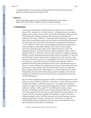 a candidate therapeutic for mild cognitive impairment (MCI) and AD, and therefore it has been
approved for testing in clinical trials to begin in 2014.
Keywords
Multi-functional drug; Improvement in sAPPalpha/Abeta42 biomarker ratio; Memory;
Improvement; Orally effective; Alzheimer’s disease; Candidate therapeutic
1. Introduction
In the absence of development of new therapeutics, the number of cases of Alzheimer’s
disease (AD) – estimated to be 5.4 million currently – will rapidly increase in the coming
decades. Current treatments provide, at best, only modest and temporary symptomatic relief,
without altering the underlying mechanisms that led to the onset, and mediate the
progression of the disease. Alzheimer’s is characterized by two pathologies: amyloid-β (Aβ)
plaques and tau neurofibrillary tangles. Aβ accumulation is the initiating factor that leads to
AD, while tangles play a critical role in neuronal death and AD progression (Holtzman et
al., 2011; Klunk et al., 2006). Early in disease pathogenesis, Aβ monomers aggregate into
soluble Aβ oligomers and insoluble Aβ plaques, both of which can alter synaptic
transmission and destroy neurons under certain conditions (Cheng et al., 2007). AD
pathogenesis begins 10-15 years before the first memory and cognitive deficits of AD are
apparent (Mintun et al., 2006; Morris and Price, 2001). By the time of diagnosis, substantial
pathology is present and cellular damage has already occurred. Consequently, it is likely that
anti-AD therapy will require initiation prior to symptom onset in order to prevent or delay
the disease, which means it may have to be administered for a decade or more prior to onset.
This chronic, pre-symptomatic treatment will make drug safety imperative. While it is
possible that currently proposed anti-Aβ interventions, such as Aβ immunization or use of
BACE or γ-secretase inhibitors, may ultimately be successful, in clinical trials thus far these
approaches have shown substantial side effects and toxicities, and have not ameliorated
disease symptoms (Holmes et al., 2008; Orgogozo et al., 2003; Serrano-Pozo et al., 2010).
Disappointing clinical trial results with promising preclinical candidates such as Flurizan,
Semagacestat, and Dimebon increase the critical need for new approaches to identify and
develop AD therapeutics.
Here we utilized a straightforward approach to identify novel AD therapeutics based on their
ability to increase the sAPPα to Aβ ratio in in vitro and in vivo screens. APP may be cleaved
to produce four peptides—sAPPβ, Aβ, Jcasp, and C31—that mediate neurite retraction,
synaptic loss, caspase activation, and ultimately programmed cell death; or, alternatively, to
produce two peptides—sAPPα, and αCTF—that inhibit neurite retraction, caspase
activation, and cell death, and mediate neurite extension (Bredesen, 2009) (Fig. 1). Thus the
ratio of these peptide APP derivatives may be a physiological determinant of plasticity, and
drugs that alter this ratio represent candidate AD therapeutics. In support of this notion,
maintaining adequate levels of sAPPα has been shown to be vitally important to memory,
supporting maintenance of synaptic connections (Fig. 1B) (Claasen et al., 2009). We
therefore hypothesized that molecules that effect an increase in the sAPPα/Aβ1-42 ratio
may be beneficial in ameliorating the AD phenotype.
Spilman et al. Page 2
Brain Res. Author manuscript; available in PMC 2015 March 10.
NIH-PAAuthorManuscriptNIH-PAAuthorManuscriptNIH-PAAuthorManuscript
 