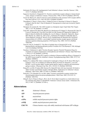 Strittmatter WJ, Roses AD. Apolipoprotein E and Alzheimer’s disease. Annu Rev Neurosci. 1996;
19:53–77. [PubMed: 8833436]
Sugaya K, Giacobini E, Chiappinelli VA. Nicotinic acetylcholine receptor subtypes in human frontal
cortex: changes in Alzheimer’s disease. J Neurosci Res. 1990; 27:349–59. [PubMed: 2097379]
Tecott LH, Maricq AV, Julius D. Nervous system distribution of the serotonin 5-HT3 receptor mRNA.
Proc Natl Acad Sci U S A. 1993; 90:1430–4. [PubMed: 8434003]
Theendakara V, Patent A, Peters-Libeu C, Philpot B, Flores S, Descamps O, Poksay K, Zhang Q,
Cailing G, Hart M, John V, Rao R, Bredesen D. Neuroprotective sirtuin ratio reversed by ApoE4.
PNAS. 2013
Thompson AJ, Lummis SC. The 5-HT3 receptor as a therapeutic target. Expert Opin Ther Targets.
2007; 11:527–40. [PubMed: 17373882]
Tietje KR, Anderson DJ, Bitner RS, Blomme EA, Brackemeyer PJ, Briggs CA, Browman KE, Bury D,
Curzon P, Drescher KU, Frost JM, Fryer RM, Fox GB, Gronlien JH, Hakerud M, Gubbins EJ,
Halm S, Harris R, Helfrich RJ, Kohlhaas KL, Law D, Malysz J, Marsh KC, Martin RL, Meyer
MD, Molesky AL, Nikkel AL, Otte S, Pan L, Puttfarcken PS, Radek RJ, Robb HM, Spies E,
Thorin-Hagene K, Waring JF, Ween H, Xu H, Gopalakrishnan M, Bunnelle WH. Preclinical
characterization of A-582941: a novel alpha7 neuronal nicotinic receptor agonist with broad
spectrum cognition-enhancing properties. CNS Neurosci Ther. 2008; 14:65–82. [PubMed:
18482100]
Tiseo PJ, Foley K, Friedhoff LT. The effect of multiple doses of donepezil HCl on the
pharmacokinetic and pharmacodynamic profile of warfarin. Br J Clin Pharmacol. 1998; 46(Suppl
1):45–50. [PubMed: 9839766]
Toyohara J, Hashimoto K. alpha7 Nicotinic Receptor Agonists: Potential Therapeutic Drugs for
Treatment of Cognitive Impairments in Schizophrenia and Alzheimer’s Disease. Open Med Chem
J. 2010; 4:37–56. [PubMed: 21249164]
Van Dam D, Coen K, De Deyn PP. Cognitive evaluation of disease-modifying efficacy of donepezil in
the APP23 mouse model for Alzheimer’s disease. Psychopharmacology (Berl). 2008; 197:37–43.
[PubMed: 18008065]
Wallace TL, Callahan PM, Tehim A, Bertrand D, Tombaugh G, Wang S, Xie W, Rowe WB, Ong V,
Graham E, Terry AV Jr, Rodefer JS, Herbert B, Murray M, Porter R, Santarelli L, Lowe DA.
RG3487, a novel nicotinic alpha7 receptor partial agonist, improves cognition and sensorimotor
gating in rodents. J Pharmacol Exp Ther. 2011; 336:242–53. [PubMed: 20959364]
Wang HY, Lee DH, D’Andrea MR, Peterson PA, Shank RP, Reitz AB. beta-Amyloid(1-42) binds to
alpha7 nicotinic acetylcholine receptor with high affinity. Implications for Alzheimer’s disease
pathology. J Biol Chem. 2000; 275:5626–32. [PubMed: 10681545]
Wang HY, Li W, Benedetti NJ, Lee DH. Alpha 7 nicotinic acetylcholine receptors mediate beta-
amyloid peptide-induced tau protein phosphorylation. J Biol Chem. 2003; 278:31547–53.
[PubMed: 12801934]
Zhang R, Xue G, Wang S, Zhang L, Shi C, Xie X. Novel object recognition as a facile behavior test
for evaluating drug effects in AbetaPP/PS1 Alzheimer’s disease mouse model. J Alzheimers Dis.
2012; 31:801–12. [PubMed: 22710911]
Abbreviations
AD Alzheimer’s Disease
APP Amyloid precursor protein
Aβ amyloid beta
sAPPα soluble amyloid precursor protein alpha
sAPPβ soluble amyloid precursor protein beta
CHO 7W Chinese hamster ovary cells stably transfected with human APP wildtype
Spilman et al. Page 22
Brain Res. Author manuscript; available in PMC 2015 March 10.
NIH-PAAuthorManuscriptNIH-PAAuthorManuscriptNIH-PAAuthorManuscript
 