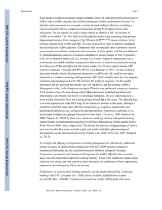 Such agents would not necessarily target secretases involved in the proteolytic processing of
APP to Aβ or sAPPα directly, but could be pleiotropic in their mechanisms of action. To
identify such compounds we screened a variety of small molecule libraries, including a
clinical compound library comprised of molecules already FDA-approved for other
indications. For our screen, we used a single readout to identify a ‘hit’: an increase in
sAPPα over control. The ‘hits’ then went through secondary assay screening using primary
hippocampal neurons from transgenic (Tg) J20 mice (APPSwe, Ind) mouse embryos. In the
primary cultures, both sAPPα and Aβ1–42 were measured, in order to identify candidates
that increased the sAPPα/Aβ ratio. Compounds that increased the ratio in primary cultures
went into pharmacokinetic analysis for determination of brain uptake, and this was followed
by pharmacodynamic analysis of selected candidates in mouse models of AD. Tropisetron
((1R, 5S)-8-methyl-8-azabicyclo [3.2.1] octan-3-yl 1methyl-indole-3-carboxylate) was a
consistently successful candidate compound in this screen. It underwent initial pilot testing
for effects on sAPPα and Aβ in the J20 mouse model. As J20 mice express human APP
with two mutations - Swedish (K670N, M671L) and Indiana (V717F) - we also wished to
determine whether similar biochemical alterations in sAPPα and Aβ could be seen upon
treatment in a model expressing wildtype human APP (the I5 model), since the vast majority
of human patients diagnosed with AD will have the wildtype sequence. (In this model
tropisetron did not decrease the already very low Aβ levels, but did increase sAPPα.)
Subsequent to this, further long-term testing in J20 mice was performed, using mice between
4.5-6 months of age, the time during which Aβ production is amplified and behavioral
abnormalities are present, but prior to overt plaque formation. De novo Aβ production is
more readily discernible from pre-existing plaque-bound Aβ at this stage. The Aβ pathology
is in some aspects akin to the MCI stage of the disease in humans at this point, although it
should be noted that many other AD-like symptoms (e.g., cognitive impairment) and
pathological hallmarks (e.g., increased tau phosphorylation, reduction in calbindin, cFos,
and synapse load) precede plaque formation in these mice (Hsia et al., 1999; Mucke et al.,
2000; Palop et al., 2003). In these mice, short-term working memory and spatial memory
improvements were determined using the Novel Object Recognition (NOR) and the Morris
Water Maze (MWM) tests, respectively. The former became our testing paradigm of choice
as it was found to be a more versatile, rapid, and useful method for pharmacological
development, as has been noted previously (Alkam et al., 2011; Dere et al., 2007; Zhang et
al., 2012).
To compare the efficacy of tropisetron to existing therapeutics for AD directly, additional
testing was done in head-to-head comparisons with the NMDA receptor antagonist
memantine (Namenda) and the acetylcholinesterase inhibitor donepezil (Aricept).
Tropisetron, memantine, and donepezil all improved the sAPPα/Aβ1-42 ratio at similar
doses, but only tropisetron improved working memory. These were subchronic studies using
relatively low doses, and only served to show that under the conditions of these experiments,
tropisetron exerted superior effects on memory.
Tropisetron is a dual-receptor binding molecule, and our studies herein (Fig. 2) showed
binding to the 5-HT3 receptor (Ki ~ 3nM) and α7-nicotinic acetylcholine receptor
(α7nAChR) (Ki ~ 470nM). Tropisetron increased the trophic APP peptide ratio upon
Spilman et al. Page 3
Brain Res. Author manuscript; available in PMC 2015 March 10.
NIH-PAAuthorManuscriptNIH-PAAuthorManuscriptNIH-PAAuthorManuscript
 