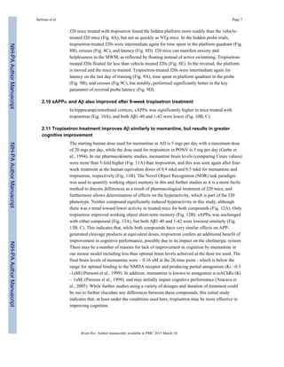 J20 mice treated with tropisetron found the hidden platform more readily than the vehicle-
treated J20 mice (Fig. 8A), but not as quickly as NTg mice. In the hidden probe trials,
tropisetron-treated J20s were intermediate again for time spent in the platform quadrant (Fig.
8B), crosses (Fig. 8C), and latency (Fig. 8D). J20 mice can manifest anxiety and
helplessness in the MWM, as reflected by floating instead of active swimming. Tropisetron-
treated J20s floated far less than vehicle-treated J20s (Fig. 8E). In the reversal, the platform
is moved and the mice re-trained. Tropisetron-treated J20s were intermediate again for
latency on the last day of training (Fig. 9A), time spent in platform quadrant in the probe
(Fig. 9B), and crosses (Fig.9C), but notably, performed significantly better in the key
parameter of reversal probe latency (Fig. 9D).
2.10 sAPPα and Aβ also improved after 8-week tropisetron treatment
In hippocampi/entorhinal cortices, sAPPα was significantly higher in mice treated with
tropisetron (Fig. 10A), and both Aβ1-40 and 1-42 were lower (Fig. 10B, C).
2.11 Tropisetron treatment improves Aβ similarly to memantine, but results in greater
cognitive improvement
The starting human dose used for memantine in AD is 5 mgs per day with a maximum dose
of 20 mgs per day, while the dose used for tropisetron in PONV is 5 mg per day (Garbe et
al., 1994). In our pharmacokinetic studies, memantine brain levels (comparing Cmax values)
were more than 5-fold higher (Fig. 11A) than tropisetron, and this was seen again after four-
week treatment at the human equivalent doses of 0.4 mkd and 0.5 mkd for memantine and
tropisetron, respectively (Fig. 11B). The Novel Object Recognition (NOR) task paradigm
was used to quantify working object memory in this and further studies as it is a more facile
method to discern differences as a result of pharmacological treatment of J20 mice, and
furthermore allows determination of effects on the hyperactivity, which is part of the J20
phenotype. Neither compound significantly reduced hyperactivity in this study, although
there was a trend toward lower activity in treated mice for both compounds (Fig. 12A). Only
tropisetron improved working object short-term memory (Fig. 12B). sAPPα was unchanged
with either compound (Fig. 13A), but both Aβ1-40 and 1-42 were lowered similarly (Fig.
13B, C). This indicates that, while both compounds have very similar effects on APP-
generated cleavage products at equivalent doses, tropisetron confers an additional benefit of
improvement in cognitive performance, possibly due to its impact on the cholinergic system.
There may be a number of reasons for lack of improvement in cognition by memantine in
our mouse model including less than optimal brain levels achieved at the dose we used. The
final brain levels of memantine were ~ 0.16 uM at the 2h time point - which is below the
range for optimal binding to the NMDA receptor and producing partial antagonism (Ki ~0.3
-1uM) (Parsons et al., 1999). In addition, memantine is known to antagonize α7nAChRs (Ki
~ 1uM; (Parsons et al., 1999), and may initially impair cognitive performance (Aracava et
al., 2005). While further studies using a variety of dosages and duration of treatment could
be run to further elucidate any differences between these compounds, this initial study
indicates that, at least under the conditions used here, tropisetron may be more effective in
improving cognition.
Spilman et al. Page 7
Brain Res. Author manuscript; available in PMC 2015 March 10.
NIH-PAAuthorManuscriptNIH-PAAuthorManuscriptNIH-PAAuthorManuscript
 