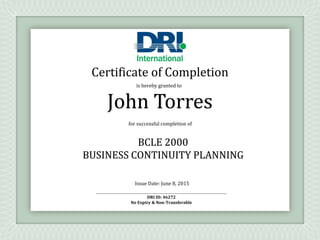 is hereby granted to
for successful completion of
BCLE 2000
BUSINESS CONTINUITY PLANNING
Issue Date: June 8, 2015
DRI ID: 46272
No Expiry & Non-Transferable
John Torres
Certificate of Completion
 
