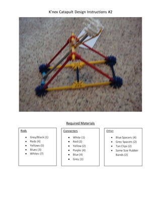 K’nex Catapult Design Instructions #2
Required Materials
Rods
 Grey/Black (1)
 Reds (4)
 Yellows (5)
 Blues (3)
 Whites (7)
Connecters
 White (1)
 Red (2)
 Yellow (2)
 Purple (4)
 Blue (4)
 Grey (1)
Other
 Blue Spacers (4)
 Grey Spacers (2)
 Tan Clips (2)
 Same Size Rubber
Bands (2)
 