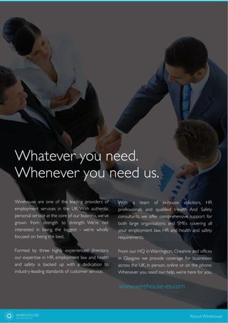 Whatever you need.
Whenever you need us.
Wirehouse are one of the leading providers of
employment services in the UK. With authentic
personal service at the core of our business, we’ve
grown from strength to strength. We’re not
interested in being the biggest - we’re wholly
focused on being the best.
Formed by three highly experienced directors,
our expertise in HR, employment law and health
and safety is backed up with a dedication to
industry-leading standards of customer service.
WIREHOUSE
EMPLOYER SERVICES
About Wirehouse
With a team of in-house solicitors, HR
professionals and qualified Health And Safety
consultants, we offer comprehensive support for
both large organisations and SMEs covering all
your employment law, HR and health and safety
requirements.
From our HQ in Warrington, Cheshire and offices
in Glasgow we provide coverage for businesses
across the UK, in person, online or on the phone.
Whenever you need our help, we’re here for you.
www.wirehouse-es.com
 