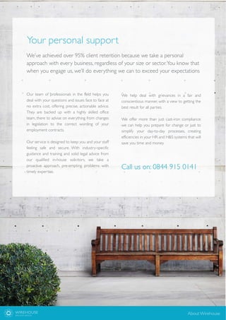 We’ve achieved over 95% client retention because we take a personal
approach with every business, regardless of your size or sector.You know that
when you engage us, we’ll do everything we can to exceed your expectations
Your personal support
Our team of professionals in the field helps you
deal with your questions and issues face to face at
no extra cost, offering precise, actionable advice.
They are backed up with a highly skilled office
team, there to advise on everything from changes
in legislation to the correct wording of your
employment contracts.
Our service is designed to keep you and your staff
feeling safe and secure. With industry-specific
guidance and training and solid legal advice from
our qualified in-house solicitors, we take a
proactive approach, pre-empting problems with
timely expertise.
We help deal with grievances in a fair and
conscientious manner, with a view to getting the
best result for all parties.
We offer more than just cast-iron compliance:
we can help you prepare for change or just to
simplify your day-to-day processes, creating
efficiencies in your HR and H&S systems that will
save you time and money.
WIREHOUSE
EMPLOYER SERVICES
About Wirehouse
Call us on: 0844 915 0141
 