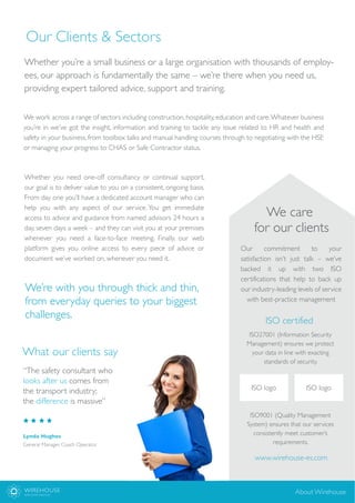 Our Clients & Sectors
Whether you’re a small business or a large organisation with thousands of employ-
ees, our approach is fundamentally the same – we’re there when you need us,
providing expert tailored advice, support and training.
We work across a range of sectors including construction, hospitality, education and care.Whatever business
you’re in we’ve got the insight, information and training to tackle any issue related to HR and health and
safety in your business, from toolbox talks and manual handling courses through to negotiating with the HSE
or managing your progress to CHAS or Safe Contractor status.
Lynda Hughes
General Manager, Coach Operator
What our clients say
“The safety consultant who
looks after us comes from
the transport industry;
the difference is massive”
WIREHOUSE
EMPLOYER SERVICES
About Wirehouse
We care
for our clients
Our commitment to your
satisfaction isn’t just talk – we’ve
backed it up with two ISO
certifications that help to back up
our industry-leading levels of service
with best-practice management
ISO certified
ISO27001 (Information Security
Management) ensures we protect
your data in line with exacting
standards of security.
ISO9001 (Quality Management
System) ensures that our services
consistently meet customer’s
requirements.
ISO logo
www.wirehouse-es.com
Whether you need one-off consultancy or continual support,
our goal is to deliver value to you on a consistent, ongoing basis.
From day one you’ll have a dedicated account manager who can
help you with any aspect of our service.You get immediate
access to advice and guidance from named advisors 24 hours a
day, seven days a week – and they can visit you at your premises
whenever you need a face-to-face meeting. Finally, our web
platform gives you online access to every piece of advice or
document we’ve worked on, whenever you need it.
We’re with you through thick and thin,
from everyday queries to your biggest
challenges.
ISO logo
 