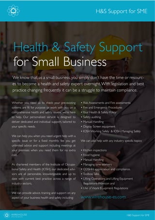 Whether you need us to check your pre-existing
systems are fit for purpose or work with you on a
comprehensive health and safety review, we’re here
to help. Our personalised service is designed to
deliver dedicated and individual support, tailored to
your specific needs.
We can help you when you need urgent help with a
specific issue or for a fixed monthly fee you get
unlimited advice and support including meetings at
your premises when you need them for no extra
cost.
As chartered members of the Institute of Occupa-
tional Safety and Health (IOSH), our dedicated advi-
sors are all personable, knowledgeable and up to
date with current best practice across a range of
industry sectors.
We can provide advice, training and support on any
aspect of your business health and safety including:
We know that, as a small business, you simply don’t have the time or resourc-
es to become a health and safety expert overnight.With legislation and best
practice changing frequently, it can be a struggle to maintain compliance.
www.wirehouse-es.com
Health & Safety Support
for Small Business
H&S Support for SME
WIREHOUSE
EMPLOYER SERVICES
H&S Support for SME
• Risk Assessments and Fire assessments
• Fire and Emergency Procedures
•Your Health & Safety Policy
• Safety auditing
• Manual Handling
• Display Screen equipment
• IOSH Working Safely & IOSH Managing Safely
We can also help with any industry specific topics:
• Kitchen inspections
• Food hygiene
• Manual Handling
• Managing lone workers
• COSHH appreciation and compliance.
•ToolboxTalks
• Lifting Operations and Lifting Equipment
Regulations Provision and
• Use of Work Equipment Regulations
 