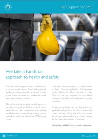 WIREHOUSE
EMPLOYER SERVICES
From the outset you get a named consultant who
understands your industry.Their initial report will
highlight your legal obligations along with detailed
action points to ensure you understand which
areas you are non-compliant in.
Alongside scheduled site visits, you will have access
to advice and guidance 24 hours a day 7 days a
week. We can also complement your existing
knowledge with industry-leading training courses,
available on a day-rate basis at our IOSH training
centre.
H&S Support for SME
In the event of improvement or prohibition notic-
es from Enforcing Authorities (Environmental
Health, Health & Safety Executive, or Fire
Authority) we can negotiate on your behalf
helping you get back to normal business as quickly
as possible,
If things do go wrong, we can also defend you
legally. We will pay for a barrister to cover legal
costs in the event of any legal action. It’s perhaps
the strongest guarantee that any company can give
for the quality and reliability of its advice.
Call us today on 0844 915 0141 for more information.
H&S Support for SME
We take a hands-on
approach to health and safety
 