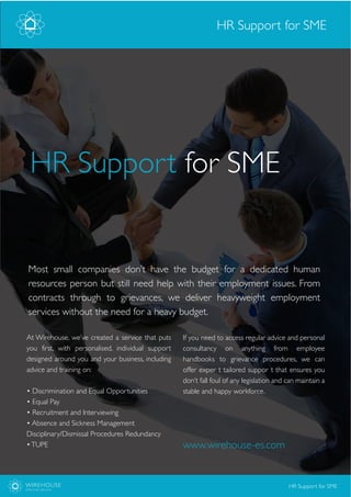 At Wirehouse, we’ve created a service that puts
you first, with personalised, individual support
designed around you and your business, including
advice and training on:
• Discrimination and Equal Opportunities
• Equal Pay
• Recruitment and Interviewing
• Absence and Sickness Management
Disciplinary/Dismissal Procedures Redundancy
•TUPE
Most small companies don’t have the budget for a dedicated human
resources person but still need help with their employment issues. From
contracts through to grievances, we deliver heavyweight employment
services without the need for a heavy budget.
www.wirehouse-es.com
HR Support for SME
HR Support for SME
WIREHOUSE
EMPLOYER SERVICES
HR Support for SME
If you need to access regular advice and personal
consultancy on anything from employee
handbooks to grievance procedures, we can
offer exper t tailored suppor t that ensures you
don’t fall foul of any legislation and can maintain a
stable and happy workforce.
 