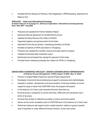 • Handled AD Hoc Request of Partners, Wire Registration, MPIN Resetting ,Adjustment of
Balance limit.
SPECIALIST - Sales and International Licensing
At Globe Telecom-G Xchange Inc- (Finance & Operations, International Licensing Business
Dev)- May 2007 -Aug 2008
• Prepared and Updated the Partner Statistics Report
• Monitored Manual adjustment for GCASH Remit service
• Updated the Daily Revenue Run Rate of GCASH
• Organized logistics and general admin for the team
• Attended On the Ground activity / marketing promotions of GCash
• Handled complaints of OFW subscribers in Hongkong
• Prepared and updated the monthly revenue and sales report & analysis
• Collated & Extracted daily transaction report
• Monitoredd and processed the request for payment of third party.
• Provided direct marketing campaign like mailers for OFW’s in Hongkong.
SENIOR DIRECT MARKETING SPECIALIST / SENIOR CUSTOMER SERVICE REPRESENTATIVE
At Emerson Process Management -SYKES.( August 15,2006- May 15, 2007)
• Product or Subject Matter Experts for several Project assignments
• Developed, improved & documented group support’s processes and methodologies
• Assisted in creation, development and documentation of training modules of current
support to equip a newly hired CSR/TSR if ever the program will expand
• In the absence of a Team Lead, becomes the team lead back up.
• Ensured group’s compliance to correct work flow, CRM tools and transaction log in
terms of accuracy.
• Ensured that all data is collected accurately on phone and email support
• Serves as the Level1 escalation point of CSR/TSR level in the absence of a Team Lead
• Performed outbound call support and/or market research, relative to group’s specific
area of expertise or under different Emerson Division, as the need arises
 