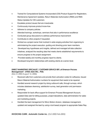 • Trained for Computational Systems Incorporated (CSI) Product Support for Registration,
Maintenance Agreement Updates, Return Materials Authorization (RMA) and RMA
Status Updates for CSI customers
• Escalates product issues that are irresolvable
• Continuously improves product know-how
• Adheres to company policies
• Attended trainings, workshops, seminars that aids in performance excellence
• Conducted group discussions to address performance improvement
• Contributes to other projects if requested.
• Worked as a project owner that involved in wide-ranging activities from organizing to
administering the project execution, guiding and directing junior team members.
• Developed key hypotheses and insights, defined and managed all data collection
initiatives, analyzed the resulting data that meets clients established requirements to
ensure progress to the project assignment.
• Provided weekly and monthly progress report to clients.
• Developed long-term relationships with existing clients at a senior level.
DIRECT MARKETING SPECIALIST / CUSTOMER SERVICE REP.,at Emerson Process
Management - SYKES ASIA INC., Phils.
(Dec 8, 2003-August 14, 2006)
• Received calls from customers and provide them activation codes for softwares, Issued
Return Material Authorization numbers for equipment that needs to be repaired.
• Handled several research project by doing outbound calls, through surveys, which
includes database cleansing, satisfaction survey, lead generation and permission
marketing.
• Responsible for back office support for Emerson Process Management Account,
updated Data web for billing purposes, project tabulations, data administration for sales
and marketing projects.
• Handled the lead management for Micro Motion division, database management,
updated and assigned the lead by using a tool based program to appropriate Sales Rep.
INVOICING CLERK , Automatic Center Inc. (Oct.2002-Feb.2003)
 