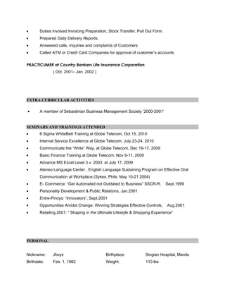 • Duties involved Invoicing Preparation, Stock Transfer, Pull Out Form.
• Prepared Daily Delivery Reports.
• Answered calls, inquiries and complaints of Customers
• Called ATM or Credit Card Companies for approval of customer’s accounts
PRACTICUMER at Country Bankers Life Insurance Corporation
( Oct. 2001– Jan. 2002 )
EXTRA CURRICULAR ACTIVITIES
• A member of Sebastinian Business Management Society ‘2000-2001’
SEMINARS AND TRAININGS ATTENDED
• 6 Sigma WhiteBelt Training at Globe Telecom, Oct 15, 2010
• Internal Service Excellence at Globe Telecom, July 23-24, 2010
• Communicate the “Write” Way, at Globe Telecom, Dec 16-17, 2009
• Basic Finance Training at Globe Telecom, Nov 9-11, 2009
• Advance MS Excel Level 3 v. 2003 at July 17, 2009
• Ateneo Language Center , English Language Sustaining Program on Effective Oral
Communication at Workplace (Sykes, Phils. May 10-21 2004)
• E- Commerce: “Get Automated not Outdated to Business” SSCR-R, Sept.1999
• Personality Development & Public Relations, Jan.2001
• Entre-Pinoys: “Innovators”, Sept.2001
• Opportunities Amidst Change: Winning Strategies Effective Controls, Aug.2001
• Retailing 2001: “ Shaping in the Ultimate Lifestyle & Shopping Experience”
PERSONAL
Nickname: Jhoyz Birthplace: Singian Hospital, Manila
Birthdate: Feb. 1, 1982 Weight: 110 lbs
 