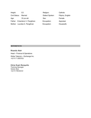 Height: 5’2 Religion: Catholic
Civil Status: Married Dialect Spoken: Filipino, English
Age: 33 yrs old Sex: Female
Father: Crisenteno V. Pangilinan Occupation: Appraiser
Mother: Lourdes C. Pangilinan Occupation: Housewife
REFERENCES
Ricardo Alair
Head – Finance & Operations
Globe Telecom – Gxchange Inc.
+63-917-5883926
Chris Evert Ronquillo
Training Manager
Sykes Asia
+63-9178032253
 